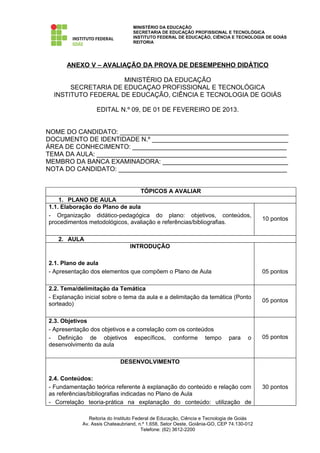 MINISTÉRIO DA EDUCAÇÃO
                                  SECRETARIA DE EDUCAÇÃO PROFISSIONAL E TECNOLÓGICA
                                  INSTITUTO FEDERAL DE EDUCAÇÃO, CIÊNCIA E TECNOLOGIA DE GOIÁS
                                  REITORIA




      ANEXO V – AVALIAÇÃO DA PROVA DE DESEMPENHO DIDÁTICO

                     MINISTÉRIO DA EDUCAÇÃO
       SECRETARIA DE EDUCAÇAO PROFISSIONAL E TECNOLÓGICA
  INSTITUTO FEDERAL DE EDUCAÇÃO, CIÊNCIA E TECNOLOGIA DE GOIÁS

                  EDITAL N.º 09, DE 01 DE FEVEREIRO DE 2013.


NOME DO CANDIDATO: _______________________________________________
DOCUMENTO DE IDENTIDADE N.º ______________________________________
ÁREA DE CONHECIMENTO: ___________________________________________
TEMA DA AULA: _____________________________________________________
MEMBRO DA BANCA EXAMINADORA: ___________________________________
NOTA DO CANDIDATO: _______________________________________________


                                     TÓPICOS A AVALIAR
    1. PLANO DE AULA
1.1. Elaboração do Plano de aula
- Organização didático-pedagógica do plano: objetivos, conteúdos,
                                                                                          10 pontos
procedimentos metodológicos, avaliação e referências/bibliografias.

   2. AULA
                                INTRODUÇÃO

2.1. Plano de aula
- Apresentação dos elementos que compõem o Plano de Aula                                  05 pontos

2.2. Tema/delimitação da Temática
- Explanação inicial sobre o tema da aula e a delimitação da temática (Ponto
                                                                                          05 pontos
sorteado)

2.3. Objetivos
- Apresentação dos objetivos e a correlação com os conteúdos
- Definição de objetivos específicos, conforme tempo                        para    o     05 pontos
desenvolvimento da aula

                            DESENVOLVIMENTO

2.4. Conteúdos:
- Fundamentação teórica referente à explanação do conteúdo e relação com                  30 pontos
as referências/bibliografias indicadas no Plano de Aula
- Correlação teoria-prática na explanação do conteúdo: utilização de

               Reitoria do Instituto Federal de Educação, Ciência e Tecnologia de Goiás
            Av. Assis Chateaubriand, n.º 1.658, Setor Oeste, Goiânia-GO, CEP 74.130-012
                                        Telefone: (62) 3612-2200
 