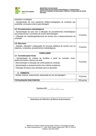 MINISTÉRIO DA EDUCAÇÃO
                                  SECRETARIA DE EDUCAÇÃO PROFISSIONAL E TECNOLÓGICA
                                  INSTITUTO FEDERAL DE EDUCAÇÃO, CIÊNCIA E TECNOLOGIA DE GOIÁS
                                  REITORIA




exemplos e analogias
- Apresentação de uma sequência didático-pedagógica do conteúdo que
possibilita o processo ensino-aprendizagem

2.5. Procedimentos metodológicos
- Apresentação da aula com a utilização de procedimentos metodológicos
que proporcionam o processo de ensino-aprendizagem
                                                                                          10 pontos
- Utilização de metodologias/técnicas de acordo com o desenvolvimento do
conteúdo

2.6. Recursos
- Seleção, utilização e adequação de recursos didáticos de acordo com os
                                                                                          10 pontos
objetivos, conteúdos, procedimentos metodológicos;

                                 CONCLUSÃO
2.7. Considerações finais
- Apresentação de síntese da temática a partir da conexão: início,
desenvolvimento e término da aula
                                                                                          15 pontos
- Demonstração e indicação da continuidade do conteúdo
- Apresentação e esclarecimentos dos critérios avaliativos
- Indicação de leitura e/ou atividade para os discentes

    3. CONDUTA
- Dicção, postura, autocontrole, adequação do uso da linguagem
                                                                                          10 pontos

TOTALIZAÇÃO DOS PONTOS                                                                    100 pontos



                             Goiânia-GO, ____/____/______



               ___________________________________________
                  Assinatura do Membro da Banca Examinadora




               Reitoria do Instituto Federal de Educação, Ciência e Tecnologia de Goiás
            Av. Assis Chateaubriand, n.º 1.658, Setor Oeste, Goiânia-GO, CEP 74.130-012
                                        Telefone: (62) 3612-2200
 