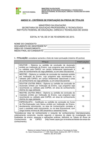 MINISTÉRIO DA EDUCAÇÃO
                                   SECRETARIA DE EDUCAÇÃO PROFISSIONAL E TECNOLÓGICA
                                   INSTITUTO FEDERAL DE EDUCAÇÃO, CIÊNCIA E TECNOLOGIA DE GOIÁS
                                   REITORIA




       ANEXO VI - CRITÉRIOS DE PONTUAÇÃO DA PROVA DE TÍTULOS

                      MINISTÉRIO DA EDUCAÇÃO
        SECRETARIA DE EDUCAÇAO PROFISSIONAL E TECNOLÓGICA
   INSTITUTO FEDERAL DE EDUCAÇÃO, CIÊNCIA E TECNOLOGIA DE GOIÁS


                   EDITAL N.º 09, DE 01 DE FEVEREIRO DE 2013.


NOME DO CANDIDATO: _______________________________________________
DOCUMENTO DE IDENTIDADE N.º ______________________________________
ÁREA DE CONHECIMENTO: ___________________________________________
MÉDIA FINAL DO CANDIDATO: _________________________________________


I – TITULAÇÃO: considerar somente o título de maior pontuação (máximo 40 pontos)

                                   TÍTULO                                            PONTUAÇÃO
      DOUTOR – Diploma ou certidão de conclusão de doutorado
      emitido por Instituição de Ensino, cujo programa seja reconhecido
 1                                                                                         40
      ou validado pela CAPES, em campo diretamente relacionado à
      área de conhecimento da vaga pleiteada, ou em área Educacional.
      MESTRE – Diploma ou certidão de conclusão de mestrado emitido
      por Instituição de Ensino, cujo programa seja reconhecido ou
 2                                                                                         30
      validado pela CAPES, em campo diretamente relacionado à área
      de conhecimento da vaga pleiteada, ou em área Educacional.
      DOUTOR (OUTRA ÁREA) - Diploma ou certidão de conclusão de
      doutorado emitido por Instituição de Ensino, cujo programa seja
 3                                                                                         20
      reconhecido ou validado pela CAPES, em área de conhecimento
      distinta da vaga pleiteada.
      MESTRE (OUTRA ÁREA) - Diploma ou certidão de conclusão de
      mestrado emitido por Instituição de Ensino, cujo programa seja
 4                                                                                         15
      reconhecido ou validado pela CAPES, em área de conhecimento
      distinta da vaga pleiteada.
       ESPECIALISTA – Certificado ou certidão de conclusão do Curso
       de Pós-Graduação Lato Sensu emitido por Instituição de Ensino,
   5 devidamente reconhecido, na área de conhecimento correlata a                 15
       qual o candidato está concorrendo, ou na área Educacional, com
       carga horária mínima de 360 (trezentos e sessenta) horas.
*Considera-se área de conhecimento o conjunto de conhecimentos interrelacionados,
coletivamente construído, reunido segundo a natureza do objeto de investigação com
finalidades de ensino, pesquisa e aplicações práticas, definidos na Tabela de Áreas de
Conhecimento        da    CAPES       (http://www.capes.gov.br/avaliacao/tabela-de-areas-de-
conhecimento).



                Reitoria do Instituto Federal de Educação, Ciência e Tecnologia de Goiás
             Av. Assis Chateaubriand, n.º 1.658, Setor Oeste, Goiânia-GO, CEP 74.130-012
                                         Telefone: (62) 3612-2200
 