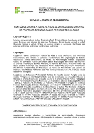 MINISTÉRIO DA EDUCAÇÃO
                                    SECRETARIA DE EDUCAÇÃO PROFISSIONAL E TECNOLÓGICA
                                    INSTITUTO FEDERAL DE EDUCAÇÃO, CIÊNCIA E TECNOLOGIA DE GOIÁS
                                    REITORIA




                      ANEXO VII – CONTEÚDO PROGRAMÁTICO


 CONTEÚDOS COMUNS A TODAS AS ÁREAS DE CONHECIMENTO DO CARGO
       DE PROFESSOR DE ENSINO BÁSICO, TÉCNICO E TECNOLÓGICO


Língua Portuguesa:
Leitura e compreensão de textos. Ortografia oficial. Divisão silábica. Acentuação gráfica e
crase. Emprego das classes de palavras. Pontuação. Concordância nominal e verbal.
Regência nominal e verbal. Sintaxe do período simples e composto. Significado das
palavras: sinônimos, antônimos, homônimos e parônimos.


Legislação:
Legislação Geral: Constituição Federal de 1988 e suas alterações: Dos Princípios
Fundamentais; Dos Direitos e Garantias Fundamentais; Da Organização do Estado,
Organização político-administrativa, da União, da Administração Pública, Disposições
Gerais, dos Servidores Públicos; Da Ordem Social, da Educação, da Cultura e do Desporto,
da Ciência e Tecnologia, do Meio Ambiente, da Família, da Criança, do Adolescente e do
Idoso; Estatuto da Criança e do Adolescente (Lei n.º 8.069/1990): Disposições Preliminares,
Dos Direitos Fundamentais, Da Prevenção, Da Política de Atendimento, Das Medidas de
Proteção, Das Medidas Pertinentes aos Pais ou Responsáveis; Lei n.º 8.112/1990 e suas
respectivas alterações.
Legislação da Educação Profissional: Política de inclusão escolar; Função social da
escola; Princípios da interdisciplinaridade; Uso de tecnologias na educação; Métodos e
técnicas de ensino; Sistema de avaliação escolar e do ensino; Projeto Político Pedagógico
do IFG; Parâmetros Curriculares Nacionais; Lei de Diretrizes e Bases da Educação Nacional
– LDB (Lei Federal n.º 9.394/1996); Lei Federal n.º 11.892/2008 de criação dos Institutos
Federais de Educação, Ciência e Tecnologia; Lei Federal n.º 10.639/2003 e Lei Federal n.º
11.645/2008 (Inclusão obrigatória da temática História e Cultura Afro-Brasileira e Indígena
no currículo oficial da rede de ensino); Lei Federal n.º 8.948/1994 (Dispõe sobre a instituição
do Sistema Nacional de Educação Tecnológica e dá outras providências); Decreto Federal
n.º 5.154/2004; Decreto Federal n.º 5.840/2006; Decreto Federal n.º 6.095/2007; Resolução
CNE/CEB n.º 4/1999; Resolução CNE/CP n.º 3/2002; Resolução CNE/CEB n.º 1/2004;
Resolução CNE/CEB n.º 1/2005; Resolução CNE/CEB n.º 2/2005; Parecer CNE/CEB n.º
2/1997; Parecer CNE/CEB n.º 16/1999 e Parecer CNE/CEB n.º 39/2004.


           CONTEÚDOS ESPECÍFICOS POR ÁREA DE CONHECIMENTO

Administração

Abordagens teóricas clássicas e humanísticas da administração. Abordagens
organizacionais contemporâneas. Administração de estoques: conceitos, níveis e custos.


                 Reitoria do Instituto Federal de Educação, Ciência e Tecnologia de Goiás
              Av. Assis Chateaubriand, n.º 1.658, Setor Oeste, Goiânia-GO, CEP 74.130-012
                                          Telefone: (62) 3612-2200
 