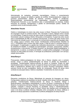 MINISTÉRIO DA EDUCAÇÃO
                                    SECRETARIA DE EDUCAÇÃO PROFISSIONAL E TECNOLÓGICA
                                    INSTITUTO FEDERAL DE EDUCAÇÃO, CIÊNCIA E TECNOLOGIA DE GOIÁS
                                    REITORIA




Administração de marketing: composto mercadológico. Cultura e comportamento
organizacional: equipes de trabalho e gestão de conflitos. Empreendedorismo: etapas do
processo empreendedor. Gestão de pessoas: conceitos, modelos e tendências.
Responsabilidade socioambiental nas organizações: conceitos e aplicabilidade.
Planejamento financeiro e sua importância para a sustentabilidade da empresa. Análise
financeira da empresa. Planejamento e gestão na administração pública. Gestão da
qualidade social na administração pública.

Artes/Artes Visuais

História e metodologias do ensino das artes visuais no Brasil. Pesquisa dos Fundamentos
da Linguagem Visual no contexto escolar. Arte, educação e cultura: diálogos entre a escola
e a comunidade. O papel do ensino de artes visuais na educação infantil e no ensino médio.
Diversidade cultural e práticas infantis. Brinquedos e brincadeiras. O papel das artes visuais
para a acessibilidade de PNE em contextos educacionais. O ensino das artes visuais como
instrumento de inclusão social. A construção do conhecimento específico da linguagem plás-
tica: código; canal e contexto. Artes visuais: manifestações contemporâneas. Desafios da
Lei n.º 10.639/2003 para o ensino das artes visuais. A sala de aula e o processo ensino-a-
prendizagem. A organização e a gestão das instituições educacionais: a construção coletiva
do ambiente de trabalho. A avaliação da aprendizagem: princípios, pressupostos, desafios,
procedimentos e instrumentos; O trabalho docente e as demandas didático-pedagógicas: o
planejamento, os planos, os projetos de trabalho, o projeto político pedagógico. A educação
inclusiva na rede pública de ensino. A formação de professores (continuada e em serviço):
relação teoria-prática.

Artes/Dança I

Pressupostos didático-pedagógicos da dança. Arte e Dança: relações com o contexto
escolar. Corpo e cultura: problematizações da Dança no âmbito da diversidade e
pluralidade. Transformações histórico-culturais da dança no Ocidente. Projeto de ação
interdisciplinar para a Dança na Escola. O papel da Dança na formação cultural do cidadão.
Mídia e adolescência: desafios para a Dança na escola. Processo coreográfico: etapas;
estrutura formal da obra coreográfica; fatores de composição. Estudo da dança como
conteúdo da educação básica: história e atualidade. Fundamentos do ensino da arte.


Artes/Dança II

Elementos constitutivos da Dança. Metodologia de pesquisa de linguagem em dança.
Configurações estéticas da atualidade da dança: relações entre dança e demais linguagens
artísticas. Transformações histórico-culturais da dança no Ocidente. Dança e
Multiculturalismo. Abordagens metodológicas no ensino da dança. Fundamentos da Dança
Moderna. Fundamentos da Dança Clássica. Técnicas e Estéticas na Dança Ocidental: inter-
relações. Tradições e Danças Populares na atualidade. Dança e interdisciplinaridade.
Processos histórico-sociais da dança no Brasil. Estudo das relações entre concepções de
corpo e de dança e práticas artísticas. Relações entre concepções de dança, estéticas e
gêneros de dança (populares e acadêmicas) e práticas pedagógicas da dança escolar.




                 Reitoria do Instituto Federal de Educação, Ciência e Tecnologia de Goiás
              Av. Assis Chateaubriand, n.º 1.658, Setor Oeste, Goiânia-GO, CEP 74.130-012
                                          Telefone: (62) 3612-2200
 