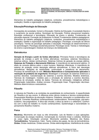 MINISTÉRIO DA EDUCAÇÃO
                                   SECRETARIA DE EDUCAÇÃO PROFISSIONAL E TECNOLÓGICA
                                   INSTITUTO FEDERAL DE EDUCAÇÃO, CIÊNCIA E TECNOLOGIA DE GOIÁS
                                   REITORIA




Elementos do trabalho pedagógico (objetivos, conteúdos, procedimentos metodológicos e
avaliação); Gestão e organização do trabalho pedagógico.

Educação/Psicologia da Educação

Concepções de sociedade, homem e Educação; História da Educação; A sociedade liberal e
o surgimento da escola pública; Sociologia da Educação; Política educacional brasileira;
Educação profissional e tecnológica; Educação de jovens e adultos; Fundamentos da
educação especial; Formação de professores no Brasil; Fundamentos didático-pedagógicos;
Elementos do trabalho pedagógico (objetivos, conteúdos, procedimentos metodológicos e
avaliação); Gestão e organização do trabalho pedagógico. Psicologia: a evolução da ciência
psicológica; Teorias da psicologia aplicadas à educação; Psicologia do desenvolvimento e
da aprendizagem; Psicologia escolar/educacional; Psicologia social; Teorias e metodologias
de ensino e aprendizagem; Estatuto da Criança e do Adolescente.

Eletrotécnica

Geração de Energia a partir de fontes alternativas: Princípios físicos e tecnológicos da
geração de energia a partir de fontes alternativas: biomassa, sistemas fotovoltaicos,
sistemas eólicos, células combustíveis). Sistemas hídricos de geração de energia elétrica.
Sistemas de Proteção e Aterramento Elétricos: A importância do aterramento elétrico. O
efeito da corrente elétrica sobre o corpo humano. Materiais inflamáveis. A importância do
sistema de proteção contra descargas elétricas atmosféricas. A física das descargas
atmosféricas. Medições de resistividade, continuidade e resistência de aterramento.
Processo de estratificação do solo. Métodos Matemáticos e Computacionais aplicados à
resolução de problema de engenharia: Modelagem e simulação de sistemas dinâmicos a
eventos discretos. Caracterização de sistemas a eventos discretos. Modelos dinâmicos.
Técnicas de modelagem, modelos para a simulação de sistemas a eventos discretos.
Técnicas de simulação, análise de dados. Técnicas de otimização, inteligência artificial.
Programação matemática. Análise convexa. Programação linear. Programação não-linear.
Métodos determinísticos e estocásticos.

Filosofia

A natureza da Filosofia e as condições de possibilidade do conhecimento. A especificidade
da Filosofia e do seu ensino. A diferença entre ciência moderna e técnica contemporânea.
Pressupostos filosóficos da educação moderna. Cidadania, educação e a problemática mul-
ticultural. Correntes filosóficas contemporâneas; existencialismo, fenomenologia, pós-estru-
turalismo, neo-pragmatismo. A ética das virtudes, a ética do dever e o utilitarismo. Confron-
tos com a ética do trabalho no mundo contemporâneo. Epistemologia e racionalidade no
pensamento filosófico moderno.

Física

Mecânica. Movimento em duas ou três dimensões. Leis de Newton e suas aplicações.
Conservação da energia mecânica. Conservação do momento linear e colisões. Dinâmica
do corpo rígido. Gravitação universal. Movimento periódico. Mecânica dos fluidos.
Termodinâmica. Temperatura. Calor. Teoria cinética dos gases. As leis da termodinâmica.
Ondas. Ondas mecânicas. Ondas sonoras. Ondas eletromagnéticas. Interferência de ondas.


                Reitoria do Instituto Federal de Educação, Ciência e Tecnologia de Goiás
             Av. Assis Chateaubriand, n.º 1.658, Setor Oeste, Goiânia-GO, CEP 74.130-012
                                         Telefone: (62) 3612-2200
 