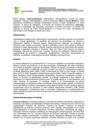 MINISTÉRIO DA EDUCAÇÃO
                                   SECRETARIA DE EDUCAÇÃO PROFISSIONAL E TECNOLÓGICA
                                   INSTITUTO FEDERAL DE EDUCAÇÃO, CIÊNCIA E TECNOLOGIA DE GOIÁS
                                   REITORIA




Efeito Doppler. Eletromagnetismo. Eletrostática. Eletrodinâmica. Fontes de campo
magnético. Indução eletromagnética. Corrente alternada. Ótica e Física Moderna. Ótica
geométrica. Interferência. Difração. Relatividade restrita. O efeito fotoelétrico e o efeito
Compton. O átomo de hidrogênio. O princípio da incerteza de Heisenberg. Educação.
Objetivos e finalidades das propostas curriculares no Ensino da Física. A História das
Ciências no Ensino de Física. Experimentação e o Ensino de Física. Tecnologias da
Informação e Comunicação no ensino de Física.

Gastronomia

Hospitalidade e gastronomia. Alimentação e subjetividade. Culinária regional e as interfaces
com o mundo globalizado. A qualidade em serviços de alimentação na cozinha e
restaurante. Higiene e alimento seguro. Matérias-primas utilizadas na produção de
alimentos: leite, queijos e derivados, carnes e embutidos, aves e ovos, peixes e mariscos,
hortaliças e frutas; leguminosas e cereais, massas e elementos de crescimento das massas,
gorduras e açúcares, infusões e temperos. Mise em Place. Ficha técnica de preparo.
Cardápios. Técnicas de cozinha fria e quente. Técnicas de confeitaria. Estrutura física e
organizacional da cozinha e restaurante. Equipamentos. Utensílios (instrumentos de
trabalho) e mobiliários. Organograma funcional. Bebidas e serviços de bar.

História

Do Mundo Medieval ao Contemporâneo. A Europa às vésperas da expansão ultramarina.
Sistema colonial nas Américas. A era das revoluções. Consolidação da ordem capitalista.
Os mundos do trabalho. Expansão imperialista. Política, economia e sociedade na América
Latina no pós-1930. A redefinição da ordem mundial nos anos 90. Fundamentos históricos
do Brasil. República Velha (1889 a 1930). A Revolução de 1930 e a Era Vargas. O Estado
Novo (1937 a 1945). República Liberal-Conservadora (1946 a 1964). Governos militares. A
Nova República. Brasil Contemporâneo. Atualidades. Economia e sociedade no Brasil: o
Brasil no contexto da globalização mundial: as políticas neoliberais e seus reflexos na
economia e no desenvolvimento social do país. A questão agrária e o meio ambiente: uma
visão histórica do processo. O ambiente urbano e a industrialização do Brasil:
industrialização e crescimento urbano; problemas sociais das grades cidades. A história do
ensino de História no Brasil. Concepções de Educação e Escola. Função social da escola e
compromisso social do educador. O atual sistema educacional brasileiro: LDB. Projeto
político-pedagógico: fundamentos para a orientação, planejamento e implementação de
ações voltadas ao desenvolvimento humano pleno, tomando como foco o processo ensino-
aprendizagem.

Indústria/Automação e Controle

Circuitos elétricos: Grandezas elétricas; Componentes elétricos: Resistores, Capacitores e
Indutores; Leis básicas da eletricidade; Método das malhas e método dos nós; Teorema da
superposição; Teorema de Thévenin; Teorema de Norton; Teorema da máxima
transferência de potência; Circuitos resistivos: série, paralelo, série-paralelo e em ponte;
Eletromagnetismo e circuitos magnéticos; Circuitos capacitivos: Transitórios de carga e
descarga; Circuitos indutivos: transitórios de energização e desenergização; Circuitos RLC
com alimentação em CC. Circuitos Elétricos de Corrente Alternada: Tensão e corrente
senoidais: valores característicos e notação fasorial; Impedância; Métodos de análise de
circuitos CA; Circuitos puramente resistivos; Circuitos indutivos: RL série e RL paralelo;

                Reitoria do Instituto Federal de Educação, Ciência e Tecnologia de Goiás
             Av. Assis Chateaubriand, n.º 1.658, Setor Oeste, Goiânia-GO, CEP 74.130-012
                                         Telefone: (62) 3612-2200
 