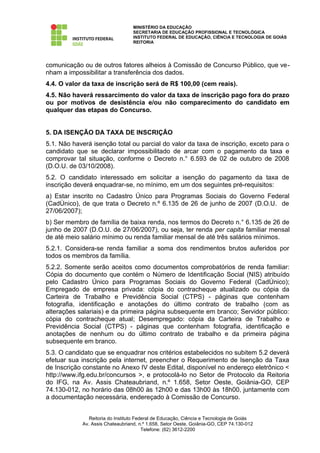 MINISTÉRIO DA EDUCAÇÃO
                                  SECRETARIA DE EDUCAÇÃO PROFISSIONAL E TECNOLÓGICA
                                  INSTITUTO FEDERAL DE EDUCAÇÃO, CIÊNCIA E TECNOLOGIA DE GOIÁS
                                  REITORIA




comunicação ou de outros fatores alheios à Comissão de Concurso Público, que ve-
nham a impossibilitar a transferência dos dados.
4.4. O valor da taxa de inscrição será de R$ 100,00 (cem reais).
4.5. Não haverá ressarcimento do valor da taxa de inscrição pago fora do prazo
ou por motivos de desistência e/ou não comparecimento do candidato em
qualquer das etapas do Concurso.


5. DA ISENÇÃO DA TAXA DE INSCRIÇÃO
5.1. Não haverá isenção total ou parcial do valor da taxa de inscrição, exceto para o
candidato que se declarar impossibilitado de arcar com o pagamento da taxa e
comprovar tal situação, conforme o Decreto n.° 6.593 de 02 de outubro de 2008
(D.O.U. de 03/10/2008).
5.2. O candidato interessado em solicitar a isenção do pagamento da taxa de
inscrição deverá enquadrar-se, no mínimo, em um dos seguintes pré-requisitos:
a) Estar inscrito no Cadastro Único para Programas Sociais do Governo Federal
(CadÚnico), de que trata o Decreto n.º 6.135 de 26 de junho de 2007 (D.O.U. de
27/06/2007);
b) Ser membro de família de baixa renda, nos termos do Decreto n.° 6.135 de 26 de
junho de 2007 (D.O.U. de 27/06/2007), ou seja, ter renda per capita familiar mensal
de até meio salário mínimo ou renda familiar mensal de até três salários mínimos.
5.2.1. Considera-se renda familiar a soma dos rendimentos brutos auferidos por
todos os membros da família.
5.2.2. Somente serão aceitos como documentos comprobatórios de renda familiar:
Cópia do documento que contém o Número de Identificação Social (NIS) atribuído
pelo Cadastro Único para Programas Sociais do Governo Federal (CadÚnico);
Empregado de empresa privada: cópia do contracheque atualizado ou cópia da
Carteira de Trabalho e Previdência Social (CTPS) - páginas que contenham
fotografia, identificação e anotações do último contrato de trabalho (com as
alterações salariais) e da primeira página subsequente em branco; Servidor público:
cópia do contracheque atual; Desempregado: cópia da Carteira de Trabalho e
Previdência Social (CTPS) - páginas que contenham fotografia, identificação e
anotações de nenhum ou do último contrato de trabalho e da primeira página
subsequente em branco.
5.3. O candidato que se enquadrar nos critérios estabelecidos no subitem 5.2 deverá
efetuar sua inscrição pela internet, preencher o Requerimento de Isenção da Taxa
de Inscrição constante no Anexo IV deste Edital, disponível no endereço eletrônico <
http://www.ifg.edu.br/concursos >, e protocolá-lo no Setor de Protocolo da Reitoria
do IFG, na Av. Assis Chateaubriand, n.º 1.658, Setor Oeste, Goiânia-GO, CEP
74.130-012, no horário das 08h00 às 12h00 e das 13h00 às 18h00, juntamente com
a documentação necessária, endereçado à Comissão de Concurso.


               Reitoria do Instituto Federal de Educação, Ciência e Tecnologia de Goiás
            Av. Assis Chateaubriand, n.º 1.658, Setor Oeste, Goiânia-GO, CEP 74.130-012
                                        Telefone: (62) 3612-2200
 