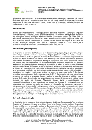MINISTÉRIO DA EDUCAÇÃO
                                    SECRETARIA DE EDUCAÇÃO PROFISSIONAL E TECNOLÓGICA
                                    INSTITUTO FEDERAL DE EDUCAÇÃO, CIÊNCIA E TECNOLOGIA DE GOIÁS
                                    REITORIA




problemas de transbordo. Técnicas baseadas em grafos: coloração, caminhos de Euler e
matriz de adjacência. Computabilidade: Máquina de Turing, Decidibilidade e Redutibilidade.
Algoritmos e Estrutura de Dados: pilhas, listas, filas e ordenação. Desenvolvimento de
Softwares com Java, C e C++.

Letras/Libras

Língua de Sinais Brasileira – Fonologia; Língua de Sinais Brasileira – Morfologia; Língua de
Sinais Brasileira – Sintaxe; Língua de Sinais Brasileira – Semântica e Pragmática; Aquisição
da linguagem; Ensino de língua de sinais como L1; Ensino de Língua de Sinais com L2;
Processos de avaliação no ensino de Libras; Aspectos históricos da língua de sinais e da
educação dos surdos; Identidades e culturas surdas; Novas tecnologias e educação de
surdos; Educação bilíngue para surdos; Legislação sobre a Libras, educação e
acessibilidade para os surdos; Políticas educacionais para surdos.

Letras Português/Espanhol

A linguística e o ensino do Português e do Espanhol: linguagem, língua, gramática, língua
oral, língua escrita, variação linguística, língua padrão; noção de erro. Leitura e
Compreensão de texto de gêneros diversos: textos descritivos, narrativos, argumentativos.
O discurso direto, o indireto e o indireto livre. A formação de leitores competentes. Aspectos
semânticos, estilísticos e pragmáticos da língua portuguesa e da língua espanhola. Ensino
de línguas para fins específicos e a escola tecnológica. Espanhol Peninsular e a América
Espanhola. Os falsos cognatos em língua espanhola. A arte e a literatura luso-brasileira,
hispano-americana e espanhola. A língua espanhola e o português brasileiro: similaridades
e diferenças. Os marcadores discursivos: o espaço da argumentação na língua portuguesa
e na espanhola. Interferências do português sobre o espanhol nos níveis fonético/fonológico,
sintático e morfológico. Interlíngua e análise de erros dos aprendizes de E/LE. Teorias de
aquisição e aprendizagem de língua materna e de E/LE. As novas tecnologias aplicadas ao
processo de ensinar e aprender línguas. Análise e seleção de material didático para o
ensino de línguas. A motivação e a aprendizagem de línguas. O componente cultural como
recurso em aulas de línguas. Atividades lúdicas para a aprendizagem de
vocabulário/gramática e sua importância no ensino de línguas. O desenvolvimento de
atividades com músicas em aulas de línguas. A integração das destrezas expressão e
compreensão oral, expressão e compreensão leitora, e a interação comunicativa em aulas
de línguas. Os materiais autênticos: estratégias para facilitar a aprendizagem de estruturas
linguísticas. A língua portuguesa e a espanhola como instrumento de comunicação
internacional: ideologias e variantes socioculturais. Novas perspectivas em teoria de
tradução de textos. Princípios metodológicos do ensino de línguas.

Letras Português/Inglês

A linguística e o processo de ensino-aprendizagem de Língua Portuguesa (LP) e de Língua
Inglesa (LI): linguagem, língua, gramática, língua oral, língua escrita, variação linguística,
língua padrão; erro e correção. Leitura e Compreensão de textos de gêneros diversos:
textos descritivos, narrativos, argumentativos. O discurso direto, o indireto e o indireto livre.
A formação de leitores competentes. Aspectos sintáticos, morfológicos, semânticos,
estilísticos e pragmáticos da LP e da LI. Pressupostos teóricos do Ensino de línguas para
fins específicos e o contexto de ensino técnico e tecnológico. A arte e a literatura luso-
brasileira e as literaturas de língua inglesa. O papel da língua materna no ensino da LI como

                 Reitoria do Instituto Federal de Educação, Ciência e Tecnologia de Goiás
              Av. Assis Chateaubriand, n.º 1.658, Setor Oeste, Goiânia-GO, CEP 74.130-012
                                          Telefone: (62) 3612-2200
 