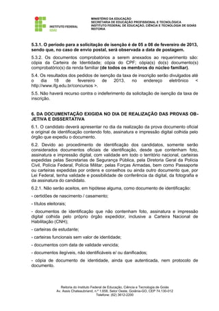MINISTÉRIO DA EDUCAÇÃO
                                     SECRETARIA DE EDUCAÇÃO PROFISSIONAL E TECNOLÓGICA
                                     INSTITUTO FEDERAL DE EDUCAÇÃO, CIÊNCIA E TECNOLOGIA DE GOIÁS
                                     REITORIA




5.3.1. O período para a solicitação de isenção é de 05 a 08 de fevereiro de 2013,
sendo que, no caso de envio postal, será observada a data de postagem.
5.3.2. Os documentos comprobatórios a serem anexados ao requerimento são:
cópia da Carteira de Identidade; cópia do CPF; cópia(s) do(s) documento(s)
comprobatório(s) da renda familiar (de todos os membros do núcleo familiar).
5.4. Os resultados dos pedidos de isenção da taxa de inscrição serão divulgados até
o     dia   18    de    fevereiro  de   2013,     no    endereço     eletrônico   <
http://www.ifg.edu.br/concursos >.
5.5. Não haverá recurso contra o indeferimento da solicitação de isenção da taxa de
inscrição.


6. DA DOCUMENTAÇÃO EXIGIDA NO DIA DE REALIZAÇÃO DAS PROVAS OB-
JETIVA E DISSERTATIVA
6.1. O candidato deverá apresentar no dia da realização da prova documento oficial
e original de identificação contendo foto, assinatura e impressão digital colhida pelo
órgão que expediu o documento.
6.2. Devido ao procedimento de identificação dos candidatos, somente serão
considerados documentos oficiais de identificação, desde que contenham foto,
assinatura e impressão digital, com validade em todo o território nacional, carteiras
expedidas pelas Secretarias de Segurança Pública, pela Diretoria Geral da Polícia
Civil, Polícia Federal, Polícia Militar, pelas Forças Armadas, bem como Passaporte
ou carteiras expedidas por ordens e conselhos ou ainda outro documento que, por
Lei Federal, tenha validade e possibilidade de conferência da digital, da fotografia e
da assinatura do candidato.
6.2.1. Não serão aceitos, em hipótese alguma, como documento de identificação:
- certidões de nascimento / casamento;
- títulos eleitorais;
- documentos de identificação que não contenham foto, assinatura e impressão
digital colhida pelo próprio órgão expedidor, inclusive a Carteira Nacional de
Habilitação (CNH);
- carteiras de estudante;
- carteiras funcionais sem valor de identidade;
- documentos com data de validade vencida;
- documentos ilegíveis, não identificáveis e/ ou danificados;
- cópia de documento de identidade, ainda que autenticada, nem protocolo de
documento.



                  Reitoria do Instituto Federal de Educação, Ciência e Tecnologia de Goiás
               Av. Assis Chateaubriand, n.º 1.658, Setor Oeste, Goiânia-GO, CEP 74.130-012
                                           Telefone: (62) 3612-2200
 