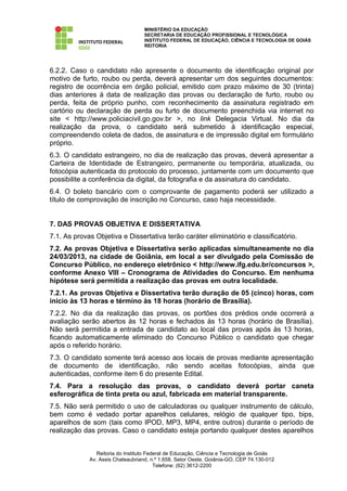 MINISTÉRIO DA EDUCAÇÃO
                                   SECRETARIA DE EDUCAÇÃO PROFISSIONAL E TECNOLÓGICA
                                   INSTITUTO FEDERAL DE EDUCAÇÃO, CIÊNCIA E TECNOLOGIA DE GOIÁS
                                   REITORIA




6.2.2. Caso o candidato não apresente o documento de identificação original por
motivo de furto, roubo ou perda, deverá apresentar um dos seguintes documentos:
registro de ocorrência em órgão policial, emitido com prazo máximo de 30 (trinta)
dias anteriores à data de realização das provas ou declaração de furto, roubo ou
perda, feita de próprio punho, com reconhecimento da assinatura registrado em
cartório ou declaração de perda ou furto de documento preenchida via internet no
site < http://www.policiacivil.go.gov.br >, no link Delegacia Virtual. No dia da
realização da prova, o candidato será submetido à identificação especial,
compreendendo coleta de dados, de assinatura e de impressão digital em formulário
próprio.
6.3. O candidato estrangeiro, no dia de realização das provas, deverá apresentar a
Carteira de Identidade de Estrangeiro, permanente ou temporária, atualizada, ou
fotocópia autenticada do protocolo do processo, juntamente com um documento que
possibilite a conferência da digital, da fotografia e da assinatura do candidato.
6.4. O boleto bancário com o comprovante de pagamento poderá ser utilizado a
título de comprovação de inscrição no Concurso, caso haja necessidade.


7. DAS PROVAS OBJETIVA E DISSERTATIVA
7.1. As provas Objetiva e Dissertativa terão caráter eliminatório e classificatório.
7.2. As provas Objetiva e Dissertativa serão aplicadas simultaneamente no dia
24/03/2013, na cidade de Goiânia, em local a ser divulgado pela Comissão de
Concurso Público, no endereço eletrônico < http://www.ifg.edu.br/concursos >,
conforme Anexo VIII – Cronograma de Atividades do Concurso. Em nenhuma
hipótese será permitida a realização das provas em outra localidade.
7.2.1. As provas Objetiva e Dissertativa terão duração de 05 (cinco) horas, com
início às 13 horas e término às 18 horas (horário de Brasília).
7.2.2. No dia da realização das provas, os portões dos prédios onde ocorrerá a
avaliação serão abertos às 12 horas e fechados às 13 horas (horário de Brasília).
Não será permitida a entrada de candidato ao local das provas após às 13 horas,
ficando automaticamente eliminado do Concurso Público o candidato que chegar
após o referido horário.
7.3. O candidato somente terá acesso aos locais de provas mediante apresentação
de documento de identificação, não sendo aceitas fotocópias, ainda que
autenticadas, conforme item 6 do presente Edital.
7.4. Para a resolução das provas, o candidato deverá portar caneta
esferográfica de tinta preta ou azul, fabricada em material transparente.
7.5. Não será permitido o uso de calculadoras ou qualquer instrumento de cálculo,
bem como é vedado portar aparelhos celulares, relógio de qualquer tipo, bips,
aparelhos de som (tais como IPOD, MP3, MP4, entre outros) durante o período de
realização das provas. Caso o candidato esteja portando qualquer destes aparelhos


                Reitoria do Instituto Federal de Educação, Ciência e Tecnologia de Goiás
             Av. Assis Chateaubriand, n.º 1.658, Setor Oeste, Goiânia-GO, CEP 74.130-012
                                         Telefone: (62) 3612-2200
 