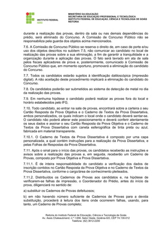MINISTÉRIO DA EDUCAÇÃO
                                  SECRETARIA DE EDUCAÇÃO PROFISSIONAL E TECNOLÓGICA
                                  INSTITUTO FEDERAL DE EDUCAÇÃO, CIÊNCIA E TECNOLOGIA DE GOIÁS
                                  REITORIA




durante a realização das provas, dentro da sala ou nas demais dependências do
prédio, será eliminado do Concurso. A Comissão de Concurso Público não se
responsabiliza pela guarda dos objetos acima mencionados.
7.6. A Comissão de Concurso Público se reserva o direito de, em caso de porte e/ou
uso dos objetos descritos no subitem 7.5, não comunicar ao candidato no local de
realização das provas sobre a sua eliminação, a fim de garantir a tranquilidade e a
organização durante a aplicação das provas. O fato será lavrado em ata de sala
pelos fiscais aplicadores de prova e, posteriormente, comunicado à Comissão de
Concurso Público que, em momento oportuno, promoverá a eliminação do candidato
do Concurso.
7.7. Todos os candidatos estarão sujeitos à identificação datiloscópica (impressão
digital). A não aceitação deste procedimento implicará a eliminação do candidato do
Concurso.
7.8. Os candidatos poderão ser submetidos ao sistema de detecção de metal no dia
da realização das provas.
7.9. Em nenhuma hipótese o candidato poderá realizar as provas fora do local e
horário estabelecidos pelo IFG.
7.10. Todo candidato, ao entrar na sala de provas, encontrará sobre a carteira o seu
Cartão Resposta da Prova Objetiva e o Caderno de Textos da Prova Dissertativa,
ambos personalizados, os quais indicam o local onde o candidato deverá sentar-se.
O candidato não poderá alterar este posicionamento e deverá conferir atentamente
os seus dados e assinar o seu Cartão Resposta da Prova Objetiva e o Caderno de
Textos da Prova Dissertativa com caneta esferográfica de tinta preta ou azul,
fabricada em material transparente.
7.10.1. O Caderno de Textos da Prova Dissertativa é composto por uma capa
personalizada, a qual contém instruções para a realização da Prova Dissertativa, e
pelas Folhas de Respostas da Prova Dissertativa.
7.11. Após o sinal para o início das provas, os candidatos receberão as instruções e
avisos sobre a realização das provas e, em seguida, receberão um Caderno de
Provas, composto por Prova Objetiva e Prova Dissertativa.
7.11.1. É de inteira responsabilidade do candidato a verificação dos dados de
inscrição contidos no Cartão Resposta da Prova Objetiva e no Caderno de Textos da
Prova Dissertativa, conforme o cargo/área de conhecimento pleiteados.
7.11.2. Distribuídos os Cadernos de Provas aos candidatos e, na hipótese de
verificarem-se falhas de impressão, o Coordenador do Prédio, antes do início da
prova, diligenciará no sentido de:
a) substituir os Cadernos de Provas defeituosos;
b) em não havendo número suficiente de Cadernos de Provas para a devida
substituição, procederá à leitura dos itens onde ocorrerem falhas, usando, para
tanto, um Caderno de Provas completo;


               Reitoria do Instituto Federal de Educação, Ciência e Tecnologia de Goiás
            Av. Assis Chateaubriand, n.º 1.658, Setor Oeste, Goiânia-GO, CEP 74.130-012
                                        Telefone: (62) 3612-2200
 