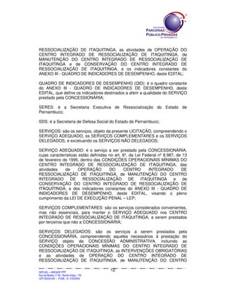 SEPLANSEPLANSEPLANSEPLANSEPLANSEPLANSEPLANSEPLANSEPLANSEPLANSEPLANSEPLANSEPLANSEPLANSEPLANSEPLANSEPLANSEPLANSEPLANSEPLANSEPLANSEPLANSEPLANSEPLANSEPLANSEPLANSEPLANSEPLANSEPLANSEPLANSEPLANSEPLAN
SEPLAG – UNIDADE PPP
Rua da Moeda, nº 46 - Recife Antigo – PE
CEP:50030-040 - FONE.: 81 31823839
12
RESSOCIALIZAÇÃO DE ITAQUITINGA, as atividades de OPERAÇÃO DO
CENTRO INTEGRADO DE RESSOCIALIZAÇÃO DE ITAQUITINGA, de
MANUTENÇÃO DO CENTRO INTEGRADO DE RESSOCIALIZAÇÃO DE
ITAQUITINGA e de CONSERVAÇÃO DO CENTRO INTEGRADO DE
RESSOCIALIZAÇÃO DE ITAQUITINGA, e os indicadores constantes do
ANEXO III - QUADRO DE INDICADORES DE DESEMPENHO, deste EDITAL;
QUADRO DE INDICADORES DE DESEMPENHO (QID): é o quadro constante
do ANEXO III - QUADRO DE INDICADORES DE DESEMPENHO, deste
EDITAL, que define os indicadores destinados a aferir a qualidade do SERVIÇO
prestado pela CONCESSIONÁRIA;
SERES: é a Secretaria Executiva de Ressocialização do Estado de
Pernambuco;
SDS: é a Secretaria de Defesa Social do Estado de Pernambuco;
SERVIÇOS: são os serviços, objeto da presente LICITAÇÃO, compreendendo o
SERVIÇO ADEQUADO, os SERVIÇOS COMPLEMENTARES e os SERVIÇOS
DELEGADOS, e excetuando os SERVIÇOS NÃO DELEGADOS;
SERVIÇO ADEQUADO: é o serviço a ser prestado pela CONCESSIONÁRIA,
cujas características estão definidas no art. 6º, da Lei Federal nº 8.987, de 13
de fevereiro de 1995, dentro das CONDIÇÕES OPERACIONAIS MÍNIMAS DO
CENTRO INTEGRADO DE RESSOCIALIZAÇÃO DE ITAQUITINGA, das
atividades de OPERAÇÃO DO CENTRO INTEGRADO DE
RESSOCIALIZAÇÃO DE ITAQUITINGA, de MANUTENÇÃO DO CENTRO
INTEGRADO DE RESSOCIALIZAÇÃO DE ITAQUITINGA e de
CONSERVAÇÃO DO CENTRO INTEGRADO DE RESSOCIALIZAÇÃO DE
ITAQUITINGA, e dos indicadores constantes do ANEXO III - QUADRO DE
INDICADORES DE DESEMPENHO, deste EDITAL, visando o pleno
cumprimento da LEI DE EXECUÇÃO PENAL – LEP;
SERVIÇOS COMPLEMENTARES: são os serviços considerados convenientes,
mas não essenciais, para manter o SERVIÇO ADEQUADO nos CENTRO
INTEGRADO DE RESSOCIALIZAÇÃO DE ITAQUITINGA, a serem prestados
por terceiros que não a CONCESSIONÁRIA;
SERVIÇOS DELEGADOS: são os serviços a serem prestados pela
CONCESSIONÁRIA, compreendendo aqueles necessários à prestação do
SERVIÇO objeto da CONCESSÃO ADMINISTRATIVA, incluindo as
CONDIÇÕES OPERACIONAIS MÍNIMAS DO CENTRO INTEGRADO DE
RESSOCIALIZAÇÃO DE ITAQUITINGA, as INTERVENÇÕES OBRIGATÓRIAS
e as atividades de OPERAÇÃO DO CENTRO INTEGRADO DE
RESSOCIALIZAÇÃO DE ITAQUITINGA, de MANUTENÇÃO DO CENTRO
 