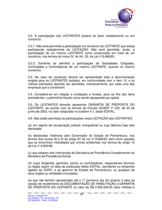 SEPLANSEPLANSEPLANSEPLANSEPLANSEPLANSEPLANSEPLANSEPLANSEPLANSEPLANSEPLANSEPLANSEPLANSEPLANSEPLANSEPLANSEPLANSEPLANSEPLANSEPLANSEPLANSEPLANSEPLANSEPLANSEPLANSEPLANSEPLANSEPLANSEPLANSEPLANSEPLAN
SEPLAG – UNIDADE PPP
Rua da Moeda, nº 46 - Recife Antigo – PE
CEP:50030-040 - FONE.: 81 31823839
15
3.2. A participação dos LICITANTES poderá se fazer isoladamente ou em
consórcio.
3.2.1. Não será permitida a participação em consórcio de LICITANTE que esteja
participando isoladamente da LICITAÇÃO. Não será permitida, ainda, a
participação de um mesmo LICITANTE como consorciado em mais de um
consórcio, nos termos do inciso IV, do Art. 33, da Lei nº 8.666/93.
3.2.2. Somente se admitirá a participação de Sociedades Coligadas,
Controladas e Controladoras de um mesmo LICITANTE, quando no mesmo
consórcio.
3.3. No caso de consórcio deverá ser apresentada toda a documentação
exigida para os LICITANTES isolados, em conformidade com o item 12, e os
índices solicitados deverão ser atendidos, individualmente, por cada uma das
empresas que o constituem.
3.4. Considera-se em relação a fundações e fundos, para os fins dos itens
precedentes, o patrimônio líquido como sendo equiparado ao capital.
3.5. Os LICITANTES deverão apresentar GARANTIA DE PROPOSTA DO
LICITANTE, de acordo com os termos da Circular SUSEP nº 232, de 03 de
junho de 2003, no valor estipulado no subitem 4.1, deste EDITAL.
3.6. Não estão admitidas as participações nesta LICITAÇÃO dos LICITANTES:
(a) em regime de recuperação judicial, extrajudicial ou cuja falência haja sido
decretada;
(b) declarados inidôneos pelo Governador do Estado de Pernambuco, nos
termos dos incisos III e IV do artigo 87 da Lei nº 8.666/93, bem como aqueles
que se encontram interditados por crimes ambientais nos termos do artigo 10
da Lei nº 9.605/98;
(c) que estejam sob intervenção da Secretaria da Previdência Complementar do
Ministério da Previdência Social;
(d) cujos dirigentes, gerentes, sócios ou controladores, responsáveis técnicos
ou legais sejam na data da publicação deste EDITAL, servidores ou dirigentes
ligados ao CGPE, e ao governo do Estado de Pernambuco, ou qualquer de
seus órgãos ou entidades vinculadas;
(e) que não tenham apresentado até o 1º (primeiro) dia útil anterior à data da
sessão de recebimento da DOCUMENTAÇÃO DE HABILITAÇÃO a GARANTIA
DE PROPOSTA DO LICITANTE no valor de R$ 2.500.000,00 (dois milhões e
 