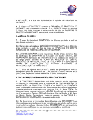 SEPLANSEPLANSEPLANSEPLANSEPLANSEPLANSEPLANSEPLANSEPLANSEPLANSEPLANSEPLANSEPLANSEPLANSEPLANSEPLANSEPLANSEPLANSEPLANSEPLANSEPLANSEPLANSEPLANSEPLANSEPLANSEPLANSEPLANSEPLANSEPLANSEPLANSEPLANSEPLAN
SEPLAG – UNIDADE PPP
Rua da Moeda, nº 46 - Recife Antigo – PE
CEP:50030-040 - FONE.: 81 31823839
18
a LICITAÇÃO, e a sua não apresentação é hipótese de inabilitação do
LICITANTE.
4.1.6. Caso a CONCEDENTE execute a GARANTIA DE PROPOSTA DO
LICITANTE, conforme previsto no item 4.1.5., o LICITANTE deverá, no prazo de
5 (cinco) dias úteis, promover a recomposição do valor da GARANTIA DE
PROPOSTA DO LICITANTE, sob pena de tornar-se inabilitado.
5. VIGÊNCIA E PRAZOS
5.1. O prazo de vigência do CONTRATO é de 33 anos, contados a partir da
data de sua assinatura.
5.2. O prazo de exploração da CONCESSÃO ADMINISTRATIVA é de 30 (trinta)
anos, contados a partir da data de início da OPERAÇÃO DO CENTRO
INTEGRADO DE RESSOCIALIZAÇÃO DE ITAQUITINGA.
5.3. A CONCESSIONÁRIA deverá, no prazo de 3 (três) anos a contar da data
de celebração do CONTRATO: (i) formalizar, em caráter definitivo, com
FINANCIADOR, contrato(s) de empréstimo(s) e/ou a colocação de obrigações
de longo prazo, previstos no PLANO DE NEGÓCIOS DA CENTRO
INTEGRADO DE RESSOCIALIZAÇÃO DE ITAQUITINGA; e (ii) conclusão das
OBRAS DE CONSTRUÇÃO DO CENTRO INTEGRADO DE
RESSOCIALIZAÇÃO DE ITAQUITINGA.
5.4. O prazo de vigência do CONTRATO poderá ser prorrogado de forma a
assegurar o prazo de exploração da CONCESSÃO ADMINISTRATIVA de 30
(trinta) anos, respeitado o limite máximo de 35 (trinta e cinco) anos.
6. DOCUMENTAÇÃO DISPONIBILIZADA PELA CONCEDENTE
6.1. A CONCEDENTE disponibilizará dois CD’s contendo arquivo digital dos
documentos e informações para a preparação da DOCUMENTAÇÃO DE
HABILITAÇÃO, da PROPOSTA TÉCNICA e da PROPOSTA ECONÔMICA
pelos interessados, assim como a folha de apresentação dos itens principais da
proposta econômica a ser preenchida conforme 21.4.1.1., deste EDITAL. Os
interessados que houverem adquirido o EDITAL deverão retirá-lo na Secretaria
de –Planejamento e Gestão - SEPLAG situada na, Rua da Moeda, nº 46, Bairro
do Recife, Recife, Pernambuco, conforme previsto no CAPÍTULO I –
DISPOSIÇÕES PRELIMINARES, na Apresentação deste.
6.2. Os documentos e informações disponibilizados pela CONCEDENTE aos
interessados para consulta deverão ser considerados, para todos os fins, como
meramente informativos, não assumindo a CONCEDENTE, em conseqüência,
qualquer responsabilidade por sua correção, adequação ou suficiência.
 