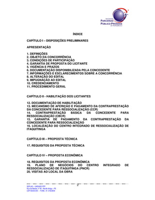 SEPLANSEPLANSEPLANSEPLANSEPLANSEPLANSEPLANSEPLANSEPLANSEPLANSEPLANSEPLANSEPLANSEPLANSEPLANSEPLANSEPLANSEPLANSEPLANSEPLANSEPLANSEPLANSEPLANSEPLANSEPLANSEPLANSEPLANSEPLANSEPLANSEPLANSEPLANSEPLAN
SEPLAG – UNIDADE PPP
Rua da Moeda, nº 46 - Recife Antigo – PE
CEP:50030-040 - FONE.: 81 31823839
2
ÍNDICE
CAPÍTULO I – DISPOSIÇÕES PRELIMINARES
APRESENTAÇÃO
1. DEFINIÇÕES
2. OBJETO DA CONCORRÊNCIA
3. CONDIÇÕES DE PARTICIPAÇÃO
4. GARANTIA DE PROPOSTA DO LICITANTE
5. VIGÊNCIA E PRAZOS
6. DOCUMENTAÇÃO DISPONIBILIZADA PELA CONCEDENTE
7. INFORMAÇÕES E ESCLARECIMENTOS SOBRE A CONCORRÊNCIA
8. ALTERAÇÃO DO EDITAL
9. IMPUGNAÇÃO AO EDITAL
10. CREDENCIAMENTO
11. PROCEDIMENTO GERAL
CAPÍTULO II - HABILITAÇÃO DOS LICITANTES
12. DOCUMENTAÇÃO DE HABILITAÇÃO
13. MECANISMO DE AFERIÇÃO E PAGAMENTO DA CONTRAPRESTAÇÃO
DA CONCEDENTE PARA RESSOCIALIZAÇÃO (CCR)
14. CONTRAPRESTAÇÃO BÁSICA DA CONCEDENTE PARA
RESSOCIALIZAÇÃO (CBCR)
15. GARANTIA DE PAGAMENTO DA CONTRAPRESTAÇÃO DA
CONCEDENTE PARA RESSOCIALIZAÇÃO
16. LOCALIZAÇÃO DO CENTRO INTEGRADO DE RESSOCIALIZAÇÃO DE
ITAQUITINGA
CAPÍTULO III – PROPOSTA TÉCNICA
17. REQUISITOS DA PROPOSTA TÉCNICA
CAPÍTULO IV – PROPOSTA ECONÔMICA
18. REQUISITOS DA PROPOSTA ECONÔMICA
19. PLANO DE NEGÓCIOS DO CENTRO INTEGRADO DE
RESSOCIALIZAÇÃO DE ITAQUITINGA (PNCR)
20. VISITAS AO LOCAL DA OBRA
 