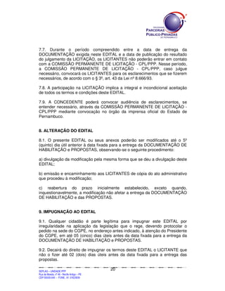 SEPLANSEPLANSEPLANSEPLANSEPLANSEPLANSEPLANSEPLANSEPLANSEPLANSEPLANSEPLANSEPLANSEPLANSEPLANSEPLANSEPLANSEPLANSEPLANSEPLANSEPLANSEPLANSEPLANSEPLANSEPLANSEPLANSEPLANSEPLANSEPLANSEPLANSEPLANSEPLAN
SEPLAG – UNIDADE PPP
Rua da Moeda, nº 46 - Recife Antigo – PE
CEP:50030-040 - FONE.: 81 31823839
20
7.7. Durante o período compreendido entre a data de entrega da
DOCUMENTAÇÃO exigida neste EDITAL e a data de publicação do resultado
do julgamento da LICITAÇÃO, os LICITANTES não poderão entrar em contato
com a COMISSÃO PERMANENTE DE LICITAÇÃO - CPL/PPP. Nesse período,
a COMISSÃO PERMANENTE DE LICITAÇÃO - CPL/PPP, caso julgue
necessário, convocará os LICITANTES para os esclarecimentos que se fizerem
necessários, de acordo com o § 3º, art. 43 da Lei nº 8.666/93.
7.8. A participação na LICITAÇÃO implica a integral e incondicional aceitação
de todos os termos e condições deste EDITAL.
7.9. A CONCEDENTE poderá convocar audiência de esclarecimentos, se
entender necessário, através da COMISSÃO PERMANENTE DE LICITAÇÃO -
CPL/PPP mediante convocação no órgão da imprensa oficial do Estado de
Pernambuco.
8. ALTERAÇÃO DO EDITAL
8.1. O presente EDITAL ou seus anexos poderão ser modificados até o 5º
(quinto) dia útil anterior à data fixada para a entrega da DOCUMENTAÇÃO DE
HABILITAÇÃO e PROPOSTAS, observando-se o seguinte procedimento:
a) divulgação da modificação pela mesma forma que se deu a divulgação deste
EDITAL;
b) emissão e encaminhamento aos LICITANTES de cópia do ato administrativo
que procedeu à modificação;
c) reabertura do prazo inicialmente estabelecido, exceto quando,
inquestionavelmente, a modificação não afetar a entrega da DOCUMENTAÇÃO
DE HABILITAÇÃO e das PROPOSTAS.
9. IMPUGNAÇÃO AO EDITAL
9.1. Qualquer cidadão é parte legítima para impugnar este EDITAL por
irregularidade na aplicação da legislação que o rege, devendo protocolar o
pedido na sede do CGPE, no endereço antes indicado, à atenção do Presidente
do CGPE, em até 05 (cinco) dias úteis antes da data fixada para a entrega da
DOCUMENTAÇÃO DE HABILITAÇÃO e PROPOSTAS.
9.2. Decairá do direito de impugnar os termos deste EDITAL o LICITANTE que
não o fizer até 02 (dois) dias úteis antes da data fixada para a entrega das
propostas.
 