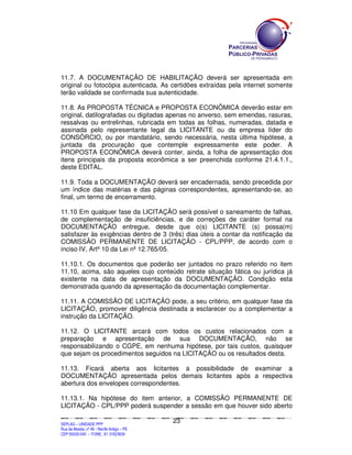 SEPLANSEPLANSEPLANSEPLANSEPLANSEPLANSEPLANSEPLANSEPLANSEPLANSEPLANSEPLANSEPLANSEPLANSEPLANSEPLANSEPLANSEPLANSEPLANSEPLANSEPLANSEPLANSEPLANSEPLANSEPLANSEPLANSEPLANSEPLANSEPLANSEPLANSEPLANSEPLAN
SEPLAG – UNIDADE PPP
Rua da Moeda, nº 46 - Recife Antigo – PE
CEP:50030-040 - FONE.: 81 31823839
23
11.7. A DOCUMENTAÇÃO DE HABILITAÇÃO deverá ser apresentada em
original ou fotocópia autenticada. As certidões extraídas pela internet somente
terão validade se confirmada sua autenticidade.
11.8. As PROPOSTA TÉCNICA e PROPOSTA ECONÔMICA deverão estar em
original, datilografadas ou digitadas apenas no anverso, sem emendas, rasuras,
ressalvas ou entrelinhas, rubricada em todas as folhas, numeradas, datada e
assinada pelo representante legal da LICITANTE ou da empresa líder do
CONSÓRCIO, ou por mandatário, sendo necessária, nesta última hipótese, a
juntada da procuração que contemple expressamente este poder. A
PROPOSTA ECONÔMICA deverá conter, ainda, a folha de apresentação dos
itens principais da proposta econômica a ser preenchida conforme 21.4.1.1.,
deste EDITAL.
11.9. Toda a DOCUMENTAÇÃO deverá ser encadernada, sendo precedida por
um índice das matérias e das páginas correspondentes, apresentando-se, ao
final, um termo de encerramento.
11.10 Em qualquer fase da LICITAÇÃO será possível o saneamento de falhas,
de complementação de insuficiências, e de correções de caráter formal na
DOCUMENTAÇÃO entregue, desde que o(s) LICITANTE (s) possa(m)
satisfazer às exigências dentro de 3 (três) dias úteis a contar da notificação da
COMISSÃO PERMANENTE DE LICITAÇÃO - CPL/PPP, de acordo com o
inciso IV, Artº 10 da Lei nº 12.765/05.
11.10.1. Os documentos que poderão ser juntados no prazo referido no item
11.10, acima, são aqueles cujo conteúdo retrate situação fática ou jurídica já
existente na data de apresentação da DOCUMENTAÇÃO. Condição esta
demonstrada quando da apresentação da documentação complementar.
11.11. A COMISSÃO DE LICITAÇÃO pode, a seu critério, em qualquer fase da
LICITAÇÃO, promover diligência destinada a esclarecer ou a complementar a
instrução da LICITAÇÃO.
11.12. O LICITANTE arcará com todos os custos relacionados com a
preparação e apresentação de sua DOCUMENTAÇÃO, não se
responsabilizando o CGPE, em nenhuma hipótese, por tais custos, quaisquer
que sejam os procedimentos seguidos na LICITAÇÃO ou os resultados desta.
11.13. Ficará aberta aos licitantes a possibilidade de examinar a
DOCUMENTAÇÃO apresentada pelos demais licitantes após a respectiva
abertura dos envelopes correspondentes.
11.13.1. Na hipótese do item anterior, a COMISSÃO PERMANENTE DE
LICITAÇÃO - CPL/PPP poderá suspender a sessão em que houver sido aberto
 