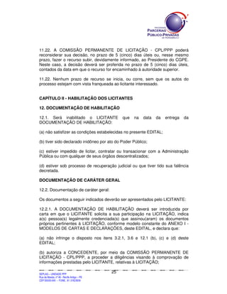SEPLANSEPLANSEPLANSEPLANSEPLANSEPLANSEPLANSEPLANSEPLANSEPLANSEPLANSEPLANSEPLANSEPLANSEPLANSEPLANSEPLANSEPLANSEPLANSEPLANSEPLANSEPLANSEPLANSEPLANSEPLANSEPLANSEPLANSEPLANSEPLANSEPLANSEPLANSEPLAN
SEPLAG – UNIDADE PPP
Rua da Moeda, nº 46 - Recife Antigo – PE
CEP:50030-040 - FONE.: 81 31823839
25
11.22. A COMISSÃO PERMANENTE DE LICITAÇÃO - CPL/PPP poderá
reconsiderar sua decisão, no prazo de 5 (cinco) dias úteis ou, nesse mesmo
prazo, fazer o recurso subir, devidamente informado, ao Presidente do CGPE.
Neste caso, a decisão deverá ser proferida no prazo de 5 (cinco) dias úteis,
contados da data em que o recurso for encaminhado à autoridade superior.
11.22. Nenhum prazo de recurso se inicia, ou corre, sem que os autos do
processo estejam com vista franqueada ao licitante interessado.
CAPÍTULO II - HABILITAÇÃO DOS LICITANTES
12. DOCUMENTAÇÃO DE HABILITAÇÃO
12.1. Será inabilitado o LICITANTE que na data da entrega da
DOCUMENTAÇÃO DE HABILITAÇÃO:
(a) não satisfizer as condições estabelecidas no presente EDITAL;
(b) tiver sido declarado inidôneo por ato do Poder Público;
(c) estiver impedido de licitar, contratar ou transacionar com a Administração
Pública ou com qualquer de seus órgãos descentralizados;
(d) estiver sob processo de recuperação judicial ou que tiver tido sua falência
decretada.
DOCUMENTAÇÃO DE CARÁTER GERAL
12.2. Documentação de caráter geral:
Os documentos a seguir indicados deverão ser apresentados pelo LICITANTE:
12.2.1. A DOCUMENTAÇÃO DE HABILITAÇÃO deverá ser introduzida por
carta em que o LICITANTE solicita a sua participação na LICITAÇÃO, indica
a(s) pessoa(s) legalmente credenciada(s) que assinou(aram) os documentos
próprios pertinentes à LICITAÇÃO, conforme modelo constante do ANEXO I -
MODELOS DE CARTAS E DECLARAÇÕES, deste EDITAL, e declara que:
(a) não infringe o disposto nos itens 3.2.1, 3.6 e 12.1 (b), (c) e (d) deste
EDITAL;
(b) autoriza a CONCEDENTE, por meio da COMISSÃO PERMANENTE DE
LICITAÇÃO - CPL/PPP, a proceder a diligências visando à comprovação de
informações prestadas pelo LICITANTE, relativas à LICITAÇÃO;
 