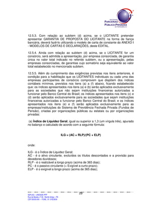 SEPLANSEPLANSEPLANSEPLANSEPLANSEPLANSEPLANSEPLANSEPLANSEPLANSEPLANSEPLANSEPLANSEPLANSEPLANSEPLANSEPLANSEPLANSEPLANSEPLANSEPLANSEPLANSEPLANSEPLANSEPLANSEPLANSEPLANSEPLANSEPLANSEPLANSEPLANSEPLAN
SEPLAG – UNIDADE PPP
Rua da Moeda, nº 46 - Recife Antigo – PE
CEP:50030-040 - FONE.: 81 31823839
29
12.5.3. Com relação ao subitem (d) acima, se o LICITANTE pretender
apresentar GARANTIA DE PROPOSTA DO LICITANTE na forma de fiança
bancária, deverá fazê-lo utilizando o modelo de carta de constante do ANEXO I
- MODELOS DE CARTAS E DECLARAÇÕES, deste EDITAL.
12.5.4. Ainda com relação ao subitem (d) acima, se o LICITANTE for um
consórcio, será admitida a apresentação, por empresa consorciada, de garantia
única no valor total indicado no referido subitem, ou a apresentação, pelas
empresas consorciadas, de garantias cujo somatório seja equivalente ao valor
total estabelecido no mencionado subitem.
12.5.5. Além do cumprimento das exigências previstas nos itens anteriores, é
condição para a habilitação que os LICITANTES individuais ou cada uma das
empresas participantes de consórcio comprovem que dispõem dos índices
contábeis mínimos, previstos nos itens (a) a (f) abaixo, ficando estabelecido
que: os índices apresentados nos itens (a) e (b) serão aplicados exclusivamente
para as sociedades que não sejam instituições financeiras autorizadas a
funcionar pelo Banco Central do Brasil; os índices apresentados nos itens (c) e
(d) serão aplicados exclusivamente para as sociedades que sejam instituições
financeiras autorizadas a funcionar pelo Banco Central do Brasil; e os índices
apresentados nos itens (e) e (f) serão aplicados exclusivamente para as
empresas/instituições do Sistema de Previdência Fechada Privada (Fundos de
Pensão), criadas por organizações públicas ou estatais ou por organizações
privadas:
(a) Índice de Liquidez Geral, igual ou superior a 1,3 (um vírgula três), apurado
no balanço e calculado de acordo com a seguinte fórmula:
ILG = (AC + RLP)/(PC + ELP)
onde:
ILG - é o Índice de Liquidez Geral;
AC - é o ativo circulante, excluídos os títulos descontados e a provisão para
devedores duvidosos;
RLP - é o realizável a longo prazo (acima de 365 dias);
PC - é o passivo circulante (= Exigível a curto prazo);
ELP - é o exigível a longo prazo (acima de 365 dias);
 