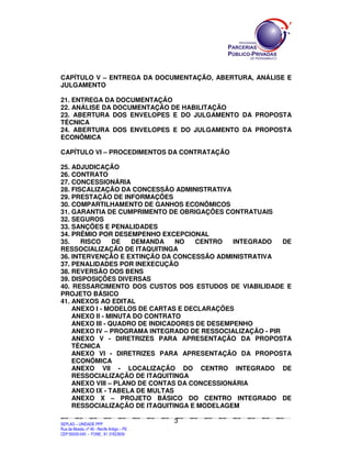 SEPLANSEPLANSEPLANSEPLANSEPLANSEPLANSEPLANSEPLANSEPLANSEPLANSEPLANSEPLANSEPLANSEPLANSEPLANSEPLANSEPLANSEPLANSEPLANSEPLANSEPLANSEPLANSEPLANSEPLANSEPLANSEPLANSEPLANSEPLANSEPLANSEPLANSEPLANSEPLAN
SEPLAG – UNIDADE PPP
Rua da Moeda, nº 46 - Recife Antigo – PE
CEP:50030-040 - FONE.: 81 31823839
3
CAPÍTULO V – ENTREGA DA DOCUMENTAÇÃO, ABERTURA, ANÁLISE E
JULGAMENTO
21. ENTREGA DA DOCUMENTAÇÃO
22. ANÁLISE DA DOCUMENTAÇÃO DE HABILITAÇÃO
23. ABERTURA DOS ENVELOPES E DO JULGAMENTO DA PROPOSTA
TÉCNICA
24. ABERTURA DOS ENVELOPES E DO JULGAMENTO DA PROPOSTA
ECONÔMICA
CAPÍTULO VI – PROCEDIMENTOS DA CONTRATAÇÃO
25. ADJUDICAÇÃO
26. CONTRATO
27. CONCESSIONÁRIA
28. FISCALIZAÇÃO DA CONCESSÃO ADMINISTRATIVA
29. PRESTAÇÃO DE INFORMAÇÕES
30. COMPARTILHAMENTO DE GANHOS ECONÔMICOS
31. GARANTIA DE CUMPRIMENTO DE OBRIGAÇÕES CONTRATUAIS
32. SEGUROS
33. SANÇÕES E PENALIDADES
34. PRÊMIO POR DESEMPENHO EXCEPCIONAL
35. RISCO DE DEMANDA NO CENTRO INTEGRADO DE
RESSOCIALIZAÇÃO DE ITAQUITINGA
36. INTERVENÇÃO E EXTINÇÃO DA CONCESSÃO ADMINISTRATIVA
37. PENALIDADES POR INEXECUÇÃO
38. REVERSÃO DOS BENS
39. DISPOSIÇÕES DIVERSAS
40. RESSARCIMENTO DOS CUSTOS DOS ESTUDOS DE VIABILIDADE E
PROJETO BÁSICO
41. ANEXOS AO EDITAL
ANEXO I - MODELOS DE CARTAS E DECLARAÇÕES
ANEXO II - MINUTA DO CONTRATO
ANEXO III - QUADRO DE INDICADORES DE DESEMPENHO
ANEXO IV – PROGRAMA INTEGRADO DE RESSOCIALIZAÇÃO - PIR
ANEXO V - DIRETRIZES PARA APRESENTAÇÃO DA PROPOSTA
TÉCNICA
ANEXO VI - DIRETRIZES PARA APRESENTAÇÃO DA PROPOSTA
ECONÔMICA
ANEXO VII - LOCALIZAÇÃO DO CENTRO INTEGRADO DE
RESSOCIALIZAÇÃO DE ITAQUITINGA
ANEXO VIII – PLANO DE CONTAS DA CONCESSIONÁRIA
ANEXO IX - TABELA DE MULTAS
ANEXO X – PROJETO BÁSICO DO CENTRO INTEGRADO DE
RESSOCIALIZAÇÃO DE ITAQUITINGA E MODELAGEM
 