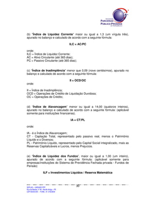 SEPLANSEPLANSEPLANSEPLANSEPLANSEPLANSEPLANSEPLANSEPLANSEPLANSEPLANSEPLANSEPLANSEPLANSEPLANSEPLANSEPLANSEPLANSEPLANSEPLANSEPLANSEPLANSEPLANSEPLANSEPLANSEPLANSEPLANSEPLANSEPLANSEPLANSEPLANSEPLAN
SEPLAG – UNIDADE PPP
Rua da Moeda, nº 46 - Recife Antigo – PE
CEP:50030-040 - FONE.: 81 31823839
30
(b) "Índice de Liquidez Corrente” maior ou igual a 1,3 (um vírgula três),
apurado no balanço e calculado de acordo com a seguinte fórmula:
ILC = AC/PC
onde:
ILC = Índice de Liquidez Corrente;
AC = Ativo Circulante (até 365 dias);
PC = Passivo Circulante (até 365 dias);
(c) “Índice de Inadimplência” menor que 0,09 (nove centésimos), apurado no
balanço e calculado de acordo com a seguinte fórmula:
II = OCD/OC
onde:
II = Índice de Inadimplência;
OCD = Operações de Crédito de Liquidação Duvidosa;
OC = Operações de Crédito;
(d) “Índice de Alavancagem” menor ou igual a 14,00 (quatorze inteiros),
apurado no balanço e calculado de acordo com a seguinte fórmula: (aplicável
somente para instituições financeiras).
IA = CT/PL
onde:
IA - é o Índice de Alavancagem;
CT - Captação Total, representado pelo passivo real, menos o Patrimônio
Líquido e o Diversos;
PL - Patrimônio Líquido, representado pelo Capital Social integralizado, mais as
Reservas Capitalizáveis e Lucros, menos Prejuízos.
(e) “Índice de Liquidez dos Fundos”, maior ou igual a 1,00 (um inteiro),
apurado de acordo com a seguinte fórmula: (aplicável somente para
empresas/instituições do Sistema de Previdência Fechada privada - Fundos de
Pensão)
ILF = Investimentos Líquidos / Reserva Matemática
 