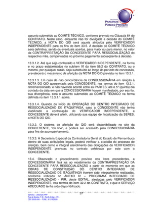 SEPLANSEPLANSEPLANSEPLANSEPLANSEPLANSEPLANSEPLANSEPLANSEPLANSEPLANSEPLANSEPLANSEPLANSEPLANSEPLANSEPLANSEPLANSEPLANSEPLANSEPLANSEPLANSEPLANSEPLANSEPLANSEPLANSEPLANSEPLANSEPLANSEPLANSEPLANSEPLAN
SEPLAG – UNIDADE PPP
Rua da Moeda, nº 46 - Recife Antigo – PE
CEP:50030-040 - FONE.: 81 31823839
37
assunto submetido ao COMITÊ TÉCNICO, conforme previsto na Cláusula 64 do
CONTRATO. Neste caso, enquanto não for divulgada a decisão do COMITÊ
TÉCNICO, a NOTA DO QID será aquela atribuída pelo VERIFICADOR
INDEPENDENTE para os fins do item 33.5. A decisão do COMITÊ TÉCNICO
será definitiva, sendo os eventuais acertos, para maior ou para menor, no valor
da CONTRAPRESTAÇÃO DA CONCEDENTE PARA RESSOCIALIZAÇÃO do
respectivo mês, compensados no próximo pagamento subseqüente à decisão.
13.3.1.2. Até que seja contratado o VERIFICADOR INDEPENDENTE, na forma
e no prazo estabelecidos no subitem XI do item 56.2 do CONTRATO, ou o
mesmo, por qualquer razão, seja substituído ao longo do período de concessão,
prevalecerá o mecanismo de aferição da NOTA DO QID prevista no item 13.3.1.
13.3.1.3. Em caso de não concordância da CONCESSIONÁRIA em relação à
NOTA DO QID apresentada pela CONCEDENTE, nos termos do item 13.3.1,
retromencionado, e não havendo acordo entre as PARTES, até o 5º (quinto) dia
contado da data em que a CONCESSIONÁRIA houver manifestado, por escrito,
sua divergência, será o assunto submetido ao COMITÊ TÉCNICO na forma
definida no item 13.3.1.1 acima.
13.3.1.4. Quando do início da OPERAÇÃO DO CENTRO INTEGRADO DE
RESSOCIALIZAÇÃO DE ITAQUITINGA, caso a CONCEDENTE não tenha
viabilizado a contratação do VERIFICADOR INDEPENDENTE, a
CONCEDENTE deverá aferir, utilizando sua equipe de fiscalização da SERES,
a NOTA DO QID.
13.3.2. O sistema de aferição do QID será disponibilizado no site da
CONCEDENTE, “on line”, e poderá ser acessado pela CONCESSIONÁRIA
para fins de acompanhamento.
13.3.3. A Secretaria Especial da Controladoria Geral do Estado de Pernambuco
dentro de suas atribuições legais, poderá verificar a exatidão do processo de
aferição, bem como o integral atendimento das obrigações do VERIFICADOR
INDEPENDENTE previstas no contrato celebrado por este com o
CONCEDENTE.
13.4. Observado o procedimento previsto nos itens precedentes, a
CONCESSIONÁRIA fará jus ao recebimento da CONTRAPRESTAÇÃO DA
CONCEDENTE PARA RESSOCIALIZAÇÃO a partir do momento em que as
OBRAS DE CONSTRUÇÃO DO CENTRO INTEGRADO DE
RESSOCIALIZAÇÃO DE ITAQUITINGA tiverem sido integralmente realizadas,
conforme indicado no ANEXO IV – PROGRAMA INTEGRADO DE
RESSOCIALIZAÇÃO - PIR, deste EDITAL, atestadas pelo VERIFICADOR
INDEPENDENTE, nos termos do item 32.2 do CONTRATO, e que o SERVIÇO
ADEQUADO tenha sido disponibilizado.
 