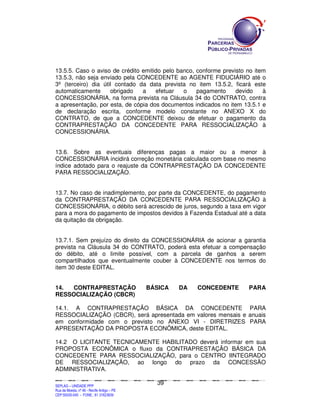SEPLANSEPLANSEPLANSEPLANSEPLANSEPLANSEPLANSEPLANSEPLANSEPLANSEPLANSEPLANSEPLANSEPLANSEPLANSEPLANSEPLANSEPLANSEPLANSEPLANSEPLANSEPLANSEPLANSEPLANSEPLANSEPLANSEPLANSEPLANSEPLANSEPLANSEPLANSEPLAN
SEPLAG – UNIDADE PPP
Rua da Moeda, nº 46 - Recife Antigo – PE
CEP:50030-040 - FONE.: 81 31823839
39
13.5.5. Caso o aviso de crédito emitido pelo banco, conforme previsto no item
13.5.3, não seja enviado pela CONCEDENTE ao AGENTE FIDUCIÁRIO até o
3º (terceiro) dia útil contado da data prevista no item 13.5.2, ficará este
automaticamente obrigado a efetuar o pagamento devido à
CONCESSIONÁRIA, na forma prevista na Cláusula 34 do CONTRATO, contra
a apresentação, por esta, de cópia dos documentos indicados no item 13.5.1 e
de declaração escrita, conforme modelo constante no ANEXO X do
CONTRATO, de que a CONCEDENTE deixou de efetuar o pagamento da
CONTRAPRESTAÇÃO DA CONCEDENTE PARA RESSOCIALIZAÇÃO à
CONCESSIONÁRIA.
13.6. Sobre as eventuais diferenças pagas a maior ou a menor à
CONCESSIONÁRIA incidirá correção monetária calculada com base no mesmo
índice adotado para o reajuste da CONTRAPRESTAÇÃO DA CONCEDENTE
PARA RESSOCIALIZAÇÃO.
13.7. No caso de inadimplemento, por parte da CONCEDENTE, do pagamento
da CONTRAPRESTAÇÃO DA CONCEDENTE PARA RESSOCIALIZAÇÃO à
CONCESSIONÁRIA, o débito será acrescido de juros, segundo a taxa em vigor
para a mora do pagamento de impostos devidos à Fazenda Estadual até a data
da quitação da obrigação.
13.7.1. Sem prejuízo do direito da CONCESSIONÁRIA de acionar a garantia
prevista na Cláusula 34 do CONTRATO, poderá esta efetuar a compensação
do débito, até o limite possível, com a parcela de ganhos a serem
compartilhados que eventualmente couber à CONCEDENTE nos termos do
item 30 deste EDITAL.
14. CONTRAPRESTAÇÃO BÁSICA DA CONCEDENTE PARA
RESSOCIALIZAÇÃO (CBCR)
14.1. A CONTRAPRESTAÇÃO BÁSICA DA CONCEDENTE PARA
RESSOCIALIZAÇÃO (CBCR), será apresentada em valores mensais e anuais
em conformidade com o previsto no ANEXO VI - DIRETRIZES PARA
APRESENTAÇÃO DA PROPOSTA ECONÔMICA, deste EDITAL.
14.2 O LICITANTE TECNICAMENTE HABILITADO deverá informar em sua
PROPOSTA ECONÔMICA o fluxo da CONTRAPRESTAÇÃO BÁSICA DA
CONCEDENTE PARA RESSOCIALIZAÇÃO, para o CENTRO IINTEGRADO
DE RESSOCIALIZAÇÃO, ao longo do prazo da CONCESSÃO
ADMINISTRATIVA.
 
