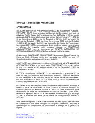 SEPLANSEPLANSEPLANSEPLANSEPLANSEPLANSEPLANSEPLANSEPLANSEPLANSEPLANSEPLANSEPLANSEPLANSEPLANSEPLANSEPLANSEPLANSEPLANSEPLANSEPLANSEPLANSEPLANSEPLANSEPLANSEPLANSEPLANSEPLANSEPLANSEPLANSEPLANSEPLAN
SEPLAG – UNIDADE PPP
Rua da Moeda, nº 46 - Recife Antigo – PE
CEP:50030-040 - FONE.: 81 31823839
4
CAPÍTULO I – DISPOSIÇÕES PRELIMINARES
APRESENTAÇÃO
O COMITÊ GESTOR DO PROGRAMA ESTADUAL DE PARCERIAS PÚBLICO-
PRIVADAS - CGPE, órgão vinculado ao Gabinete do Governador, com sede na
cidade de Recife, Estado de Pernambuco, na Rua da Moeda, nº 46, doravante
designado CGPE, torna público que, nos termos da Lei Federal nº 11.079, de
30 de dezembro de 2004, e da Lei Estadual nº 12.765, de 27 de janeiro de
2005, da Lei Estadual 12.976, de 28 de dezembro de 2005, e da Lei Estadual
13.282 de 23 de agosto de 2007, por delegação do Estado de Pernambuco,
fará realizar LICITAÇÃO, na modalidade de concorrência pública nacional, para
a seleção de proposta mais vantajosa visando a CONCESSÃO
ADMINISTRATIVA para a exploração do CENTRO INTEGRADO DE
RESSOCIALIZAÇÃO DE ITAQUITINGA, no Estado de Pernambuco.
O objetivo da CONCESSÃO ADMINISTRATIVA consta do Plano Estadual de
Parcerias Público-Privadas tendo sido aprovado pelo CGPE em sua 11ª
Reunião Ordinária, realizada em 10 de abril de 2008.
A LICITAÇÃO será julgada pela combinação do critério de MENOR VALOR DA
CONTRAPRESTAÇÃO a ser paga pela CONCEDENTE com o de melhor
técnica, com base no art. 10, inciso II, alínea "b" da Lei Estadual nº 12.765, de
27 de janeiro de 2005.
O EDITAL da presente LICITAÇÃO poderá ser consultado a partir de 03 de
maio de 2008, na Secretaria de Planejamento e Gestão - SEPLAG, localizada
na Rua da Moeda, nº 46, Bairro do Recife, em Recife, Estado de Pernambuco,
das 8:00 às 12:00 horas e das 14:00 às 18:00 horas, podendo ainda ser obtidas
informações pelo Fone: (81) 3182-3828.
O LICITANTE ou seu preposto deverá comparecer neste mesmo endereço e
horário, a partir de 03 de maio de 2008, portando o cartão de inscrição no
Cadastro Nacional da Pessoa Jurídica – CNPJ, ou cópia autenticada, para
recebimento de Guia de Recolhimento no valor de R$100,00 (cem reais),
referente à aquisição do EDITAL e seus anexos, nos termos do § 5º do artigo
32, da Lei 8.666/93, em nome da Secretaria de Planejamento e Gestão –
SEPLAG.
Será fornecida cópia do EDITAL e seus anexos em meio digital, além da Folha
de Apresentação dos Itens Principais da Proposta Econômica, mediante a
apresentação do comprovante de recolhimento e entrega de 2 (dois) CDs
virgens.
 