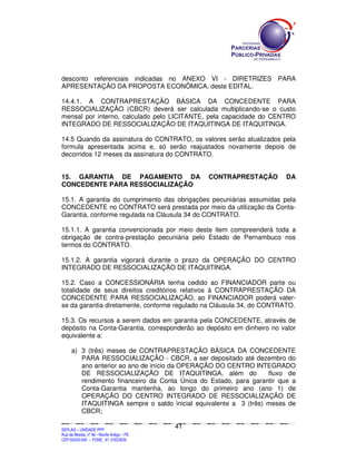 SEPLANSEPLANSEPLANSEPLANSEPLANSEPLANSEPLANSEPLANSEPLANSEPLANSEPLANSEPLANSEPLANSEPLANSEPLANSEPLANSEPLANSEPLANSEPLANSEPLANSEPLANSEPLANSEPLANSEPLANSEPLANSEPLANSEPLANSEPLANSEPLANSEPLANSEPLANSEPLAN
SEPLAG – UNIDADE PPP
Rua da Moeda, nº 46 - Recife Antigo – PE
CEP:50030-040 - FONE.: 81 31823839
41
desconto referenciais indicadas no ANEXO VI - DIRETRIZES PARA
APRESENTAÇÃO DA PROPOSTA ECONÔMICA, deste EDITAL.
14.4.1. A CONTRAPRESTAÇÃO BÁSICA DA CONCEDENTE PARA
RESSOCIALIZAÇÃO (CBCR) deverá ser calculada multiplicando-se o custo
mensal por interno, calculado pelo LICITANTE, pela capacidade do CENTRO
INTEGRADO DE RESSOCIALIZAÇÃO DE ITAQUITINGA DE ITAQUITINGA.
14.5 Quando da assinatura do CONTRATO, os valores serão atualizados pela
formula apresentada acima e, só serão reajustados novamente depois de
decorridos 12 meses da assinatura do CONTRATO.
15. GARANTIA DE PAGAMENTO DA CONTRAPRESTAÇÃO DA
CONCEDENTE PARA RESSOCIALIZAÇÃO
15.1. A garantia do cumprimento das obrigações pecuniárias assumidas pela
CONCEDENTE no CONTRATO será prestada por meio da utilização da Conta-
Garantia, conforme regulada na Cláusula 34 do CONTRATO.
15.1.1. A garantia convencionada por meio deste item compreenderá toda a
obrigação de contra-prestação pecuniária pelo Estado de Pernambuco nos
termos do CONTRATO.
15.1.2. A garantia vigorará durante o prazo da OPERAÇÃO DO CENTRO
INTEGRADO DE RESSOCIALIZAÇÃO DE ITAQUITINGA.
15.2. Caso a CONCESSIONÁRIA tenha cedido ao FINANCIADOR parte ou
totalidade de seus direitos creditórios relativos à CONTRAPRESTAÇÃO DA
CONCEDENTE PARA RESSOCIALIZAÇÃO, ao FINANCIADOR poderá valer-
se da garantia diretamente, conforme regulado na Cláusula 34, do CONTRATO.
15.3. Os recursos a serem dados em garantia pela CONCEDENTE, através de
depósito na Conta-Garantia, corresponderão ao depósito em dinheiro no valor
equivalente a:
a) 3 (três) meses de CONTRAPRESTAÇÃO BÁSICA DA CONCEDENTE
PARA RESSOCIALIZAÇÃO - CBCR, a ser depositado até dezembro do
ano anterior ao ano de início da OPERAÇÃO DO CENTRO INTEGRADO
DE RESSOCIALIZAÇÃO DE ITAQUITINGA, além do fluxo de
rendimento financeiro da Conta Única do Estado, para garantir que a
Conta-Garantia mantenha, ao longo do primeiro ano (ano 1) de
OPERAÇÃO DO CENTRO INTEGRADO DE RESSOCIALIZAÇÃO DE
ITAQUITINGA sempre o saldo inicial equivalente a 3 (três) meses de
CBCR;
 