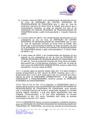 SEPLANSEPLANSEPLANSEPLANSEPLANSEPLANSEPLANSEPLANSEPLANSEPLANSEPLANSEPLANSEPLANSEPLANSEPLANSEPLANSEPLANSEPLANSEPLANSEPLANSEPLANSEPLANSEPLANSEPLANSEPLANSEPLANSEPLANSEPLANSEPLANSEPLANSEPLANSEPLAN
SEPLAG – UNIDADE PPP
Rua da Moeda, nº 46 - Recife Antigo – PE
CEP:50030-040 - FONE.: 81 31823839
42
b) 4 (quatro) meses de CBCR, a ser complementado até dezembro do ano
do início da OPERAÇÃO DO CENTRO INTEGRADO DE
RESSOCIALIZAÇÃO DE ITAQUITINGA (ano 1), além do fluxo de
rendimento financeiro da Conta Única do Estado, para garantir que a
Conta-Garantia mantenha, ao longo do segundo ano (ano 2) de
OPERAÇÃO DO CENTRO INTEGRADO DE RESSOCIALIZAÇÃO DE
ITAQUITINGA sempre o saldo inicial equivalente a 4 (quatro) meses de
CBCR;
c) 5 (cinco) meses de CBCR, a ser complementado até dezembro do ano
subseqüente ao ano do início da OPERAÇÃO DO CENTRO
INTEGRADO DE RESSOCIALIZAÇÃO DE ITAQUITINGA (ano 2), além
do fluxo de rendimento financeiro da Conta Única do Estado, para
garantir que a Conta-Garantia mantenha, ao longo do terceiro ano (ano
3) de OPERAÇÃO DO CENTRO INTEGRADO DE RESSOCIALIZAÇÃO
DE ITAQUITINGA sempre o saldo inicial equivalente a 5 (cinco) meses
de CBCR; e, de
d) 6 (seis) meses de CBCR, a ser complementado até dezembro do ano
seguinte ao ano subseqüente do ano de início da OPERAÇÃO DO
CENTRO INTEGRADO DE RESSOCIALIZAÇÃO DE ITAQUITINGA (ano
3), além do fluxo de rendimento financeiro da Conta Única do Estado,
para garantir que a Conta-Garantia mantenha, a partir daí, ao longo de
todo o prazo da CONCESSÃO ADMINISTRATIVA, sempre o saldo inicial
equivalente a 6 (cinco) meses de CBCR.
15.3.1. A parcela objeto da garantia tratada neste item 14.2 estará limitada à
quantia correspondente ao valor máximo da CBCR: trimestral, para o ano 1;
quadrimestral para o ano 2; de 5 meses para o ano 3; e semestral para todo o
restante do prazo da CONCESSÃO ADMINISTRATIVA, a ser paga pela
CONCEDENTE à CONCESSIONÁRIA, conforme previsto na PROPOSTA
ECONÔMICA da CONCESSIONÁRIA.
15.3.2. Para os fins do item 14.3 e seguintes, a CONCEDENTE abrirá, e
manterá aberta durante o prazo da OPERAÇÃO DO CENTRO INTEGRADO DE
RESSOCIALIZAÇÃO DE ITAQUITINGA DE ITAQUITINGA, conta bancária
junto a instituição financeira de renome e comprovada reputação no mercado
nacional (Agente Fiduciário), a qual será aberta especialmente para esta
finalidade (“Conta-Garantia”), e na qual serão depositados os recursos
estabelecidos no item 15.3 acima, necessária para atingir as quantias
mencionada no sub-item 15.3.1 acima.
15.3.3. A CONCEDENTE deverá, de forma irrevogável e irretratável, durante o
prazo da OPERAÇÃO DO CENTRO INTEGRADO DE RESSOCIALIZAÇÃO DE
ITAQUITINGA DE ITAQUITINGA, nos termos de contrato de Conta-Garantia,
 