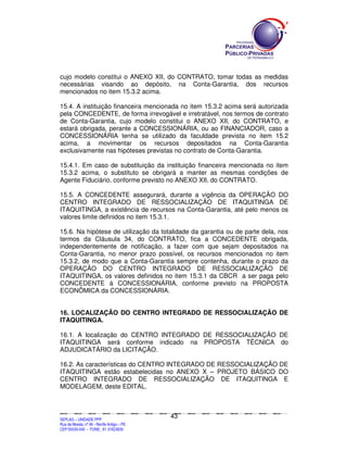 SEPLANSEPLANSEPLANSEPLANSEPLANSEPLANSEPLANSEPLANSEPLANSEPLANSEPLANSEPLANSEPLANSEPLANSEPLANSEPLANSEPLANSEPLANSEPLANSEPLANSEPLANSEPLANSEPLANSEPLANSEPLANSEPLANSEPLANSEPLANSEPLANSEPLANSEPLANSEPLAN
SEPLAG – UNIDADE PPP
Rua da Moeda, nº 46 - Recife Antigo – PE
CEP:50030-040 - FONE.: 81 31823839
43
cujo modelo constitui o ANEXO XII, do CONTRATO, tomar todas as medidas
necessárias visando ao depósito, na Conta-Garantia, dos recursos
mencionados no item 15.3.2 acima.
15.4. A instituição financeira mencionada no item 15.3.2 acima será autorizada
pela CONCEDENTE, de forma irrevogável e irretratável, nos termos de contrato
de Conta-Garantia, cujo modelo constitui o ANEXO XII, do CONTRATO, e
estará obrigada, perante a CONCESSIONÁRIA, ou ao FINANCIADOR, caso a
CONCESSIONÁRIA tenha se utilizado da faculdade prevista no item 15.2
acima, a movimentar os recursos depositados na Conta-Garantia
exclusivamente nas hipóteses previstas no contrato de Conta-Garantia.
15.4.1. Em caso de substituição da instituição financeira mencionada no item
15.3.2 acima, o substituto se obrigará a manter as mesmas condições de
Agente Fiduciário, conforme previsto no ANEXO XII, do CONTRATO.
15.5. A CONCEDENTE assegurará, durante a vigência da OPERAÇÃO DO
CENTRO INTEGRADO DE RESSOCIALIZAÇÃO DE ITAQUITINGA DE
ITAQUITINGA, a existência de recursos na Conta-Garantia, até pelo menos os
valores limite definidos no item 15.3.1.
15.6. Na hipótese de utilização da totalidade da garantia ou de parte dela, nos
termos da Cláusula 34, do CONTRATO, fica a CONCEDENTE obrigada,
independentemente de notificação, a fazer com que sejam depositados na
Conta-Garantia, no menor prazo possível, os recursos mencionados no item
15.3.2, de modo que a Conta-Garantia sempre contenha, durante o prazo da
OPERAÇÃO DO CENTRO INTEGRADO DE RESSOCIALIZAÇÃO DE
ITAQUITINGA, os valores definidos no item 15.3.1 da CBCR a ser paga pelo
CONCEDENTE à CONCESSIONÁRIA, conforme previsto na PROPOSTA
ECONÔMICA da CONCESSIONÁRIA.
16. LOCALIZAÇÃO DO CENTRO INTEGRADO DE RESSOCIALIZAÇÃO DE
ITAQUITINGA.
16.1. A localização do CENTRO INTEGRADO DE RESSOCIALIZAÇÃO DE
ITAQUITINGA será conforme indicado na PROPOSTA TÉCNICA do
ADJUDICATÁRIO da LICITAÇÃO.
16.2. As características do CENTRO INTEGRADO DE RESSOCIALIZAÇÃO DE
ITAQUITINGA estão estabelecidas no ANEXO X – PROJETO BÁSICO DO
CENTRO INTEGRADO DE RESSOCIALIZAÇÃO DE ITAQUITINGA E
MODELAGEM, deste EDITAL.
 