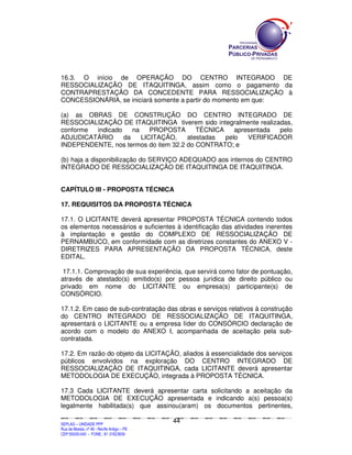 SEPLANSEPLANSEPLANSEPLANSEPLANSEPLANSEPLANSEPLANSEPLANSEPLANSEPLANSEPLANSEPLANSEPLANSEPLANSEPLANSEPLANSEPLANSEPLANSEPLANSEPLANSEPLANSEPLANSEPLANSEPLANSEPLANSEPLANSEPLANSEPLANSEPLANSEPLANSEPLAN
SEPLAG – UNIDADE PPP
Rua da Moeda, nº 46 - Recife Antigo – PE
CEP:50030-040 - FONE.: 81 31823839
44
16.3. O início de OPERAÇÃO DO CENTRO INTEGRADO DE
RESSOCIALIZAÇÃO DE ITAQUITINGA, assim como o pagamento da
CONTRAPRESTAÇÃO DA CONCEDENTE PARA RESSOCIALIZAÇÃO à
CONCESSIONÁRIA, se iniciará somente a partir do momento em que:
(a) as OBRAS DE CONSTRUÇÃO DO CENTRO INTEGRADO DE
RESSOCIALIZAÇÃO DE ITAQUITINGA tiverem sido integralmente realizadas,
conforme indicado na PROPOSTA TÉCNICA apresentada pelo
ADJUDICATÁRIO da LICITAÇÃO, atestadas pelo VERIFICADOR
INDEPENDENTE, nos termos do item 32.2 do CONTRATO; e
(b) haja a disponibilização do SERVIÇO ADEQUADO aos internos do CENTRO
INTEGRADO DE RESSOCIALIZAÇÃO DE ITAQUITINGA DE ITAQUITINGA.
CAPÍTULO III - PROPOSTA TÉCNICA
17. REQUISITOS DA PROPOSTA TÉCNICA
17.1. O LICITANTE deverá apresentar PROPOSTA TÉCNICA contendo todos
os elementos necessários e suficientes à identificação das atividades inerentes
à implantação e gestão do COMPLEXO DE RESSOCIALIZAÇÃO DE
PERNAMBUCO, em conformidade com as diretrizes constantes do ANEXO V -
DIRETRIZES PARA APRESENTAÇÃO DA PROPOSTA TÉCNICA, deste
EDITAL.
17.1.1. Comprovação de sua experiência, que servirá como fator de pontuação,
através de atestado(s) emitido(s) por pessoa jurídica de direito público ou
privado em nome do LICITANTE ou empresa(s) participante(s) de
CONSÓRCIO.
17.1.2. Em caso de sub-contratação das obras e serviços relativos à construção
do CENTRO INTEGRADO DE RESSOCIALIZAÇÃO DE ITAQUITINGA,
apresentará o LICITANTE ou a empresa líder do CONSÓRCIO declaração de
acordo com o modelo do ANEXO I, acompanhada de aceitação pela sub-
contratada.
17.2. Em razão do objeto da LICITAÇÃO, aliados à essencialidade dos serviços
públicos envolvidos na exploração DO CENTRO INTEGRADO DE
RESSOCIALIZAÇÃO DE ITAQUITINGA, cada LICITANTE deverá apresentar
METODOLOGIA DE EXECUÇÃO, integrada à PROPOSTA TÉCNICA.
17.3 Cada LICITANTE deverá apresentar carta solicitando a aceitação da
METODOLOGIA DE EXECUÇÃO apresentada e indicando a(s) pessoa(s)
legalmente habilitada(s) que assinou(aram) os documentos pertinentes,
 