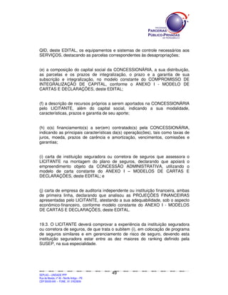 SEPLANSEPLANSEPLANSEPLANSEPLANSEPLANSEPLANSEPLANSEPLANSEPLANSEPLANSEPLANSEPLANSEPLANSEPLANSEPLANSEPLANSEPLANSEPLANSEPLANSEPLANSEPLANSEPLANSEPLANSEPLANSEPLANSEPLANSEPLANSEPLANSEPLANSEPLANSEPLAN
SEPLAG – UNIDADE PPP
Rua da Moeda, nº 46 - Recife Antigo – PE
CEP:50030-040 - FONE.: 81 31823839
49
QID, deste EDITAL, os equipamentos e sistemas de controle necessários aos
SERVIÇOS, destacando as parcelas correspondentes às desapropriações;
(e) a composição do capital social da CONCESSIONÁRIA, a sua distribuição,
as parcelas e os prazos de integralização, o prazo e a garantia de sua
subscrição e integralização, no modelo constante do COMPROMISSO DE
INTEGRALIZAÇÃO DE CAPITAL, conforme o ANEXO I - MODELO DE
CARTAS E DECLARAÇÕES, deste EDITAL;
(f) a descrição de recursos próprios a serem aportados na CONCESSIONÁRIA
pelo LICITANTE, além do capital social, indicando a sua modalidade,
características, prazos e garantia de seu aporte;
(h) o(s) financiamento(s) a ser(em) contratado(s) pela CONCESSIONÁRIA,
indicando as principais características da(s) operação(ões), tais como taxas de
juros, moeda, prazos de carência e amortização, vencimentos, comissões e
garantias;
(i) carta de instituição seguradora ou corretora de seguros que assessora o
LICITANTE na montagem do plano de seguros, declarando que apoiará o
empreendimento objeto da CONCESSÃO ADMINISTRATIVA, utilizando o
modelo de carta constante do ANEXO I – MODELOS DE CARTAS E
DECLARAÇÕES, deste EDITAL; e
(j) carta de empresa de auditoria independente ou instituição financeira, ambas
de primeira linha, declarando que analisou as PROJEÇÕES FINANCEIRAS
apresentadas pelo LICITANTE, atestando a sua adequabilidade, sob o aspecto
econômico-financeiro, conforme modelo constante do ANEXO I - MODELOS
DE CARTAS E DECLARAÇÕES, deste EDITAL.
19.3. O LICITANTE deverá comprovar a experiência da instituição seguradora
ou corretora de seguros, de que trata o subitem (i), em colocação de programa
de seguros similares e em gerenciamento de risco de seguro, devendo esta
instituição seguradora estar entre as dez maiores do ranking definido pela
SUSEP, na sua especialidade.
 