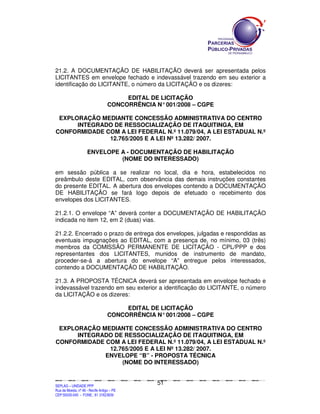 SEPLANSEPLANSEPLANSEPLANSEPLANSEPLANSEPLANSEPLANSEPLANSEPLANSEPLANSEPLANSEPLANSEPLANSEPLANSEPLANSEPLANSEPLANSEPLANSEPLANSEPLANSEPLANSEPLANSEPLANSEPLANSEPLANSEPLANSEPLANSEPLANSEPLANSEPLANSEPLAN
SEPLAG – UNIDADE PPP
Rua da Moeda, nº 46 - Recife Antigo – PE
CEP:50030-040 - FONE.: 81 31823839
51
21.2. A DOCUMENTAÇÃO DE HABILITAÇÃO deverá ser apresentada pelos
LICITANTES em envelope fechado e indevassável trazendo em seu exterior a
identificação do LICITANTE, o número da LICITAÇÃO e os dizeres:
EDITAL DE LICITAÇÃO
CONCORRÊNCIA N°001/2008 – CGPE
EXPLORAÇÃO MEDIANTE CONCESSÃO ADMINISTRATIVA DO CENTRO
INTEGRADO DE RESSOCIALIZAÇÃO DE ITAQUITINGA, EM
CONFORMIDADE COM A LEI FEDERAL N.º 11.079/04, A LEI ESTADUAL N.º
12.765/2005 E A LEI Nº 13.282/ 2007.
ENVELOPE A - DOCUMENTAÇÃO DE HABILITAÇÃO
(NOME DO INTERESSADO)
em sessão pública a se realizar no local, dia e hora, estabelecidos no
preâmbulo deste EDITAL, com observância das demais instruções constantes
do presente EDITAL. A abertura dos envelopes contendo a DOCUMENTAÇÃO
DE HABILITAÇÃO se fará logo depois de efetuado o recebimento dos
envelopes dos LICITANTES.
21.2.1. O envelope “A” deverá conter a DOCUMENTAÇÃO DE HABILITAÇÃO
indicada no item 12, em 2 (duas) vias.
21.2.2. Encerrado o prazo de entrega dos envelopes, julgadas e respondidas as
eventuais impugnações ao EDITAL, com a presença de, no mínimo, 03 (três)
membros da COMISSÃO PERMANENTE DE LICITAÇÃO - CPL/PPP e dos
representantes dos LICITANTES, munidos de instrumento de mandato,
proceder-se-á a abertura do envelope “A” entregue pelos interessados,
contendo a DOCUMENTAÇÃO DE HABILITAÇÃO.
21.3. A PROPOSTA TÉCNICA deverá ser apresentada em envelope fechado e
indevassável trazendo em seu exterior a identificação do LICITANTE, o número
da LICITAÇÃO e os dizeres:
EDITAL DE LICITAÇÃO
CONCORRÊNCIA N°001/2008 – CGPE
EXPLORAÇÃO MEDIANTE CONCESSÃO ADMINISTRATIVA DO CENTRO
INTEGRADO DE RESSOCIALIZAÇÃO DE ITAQUITINGA, EM
CONFORMIDADE COM A LEI FEDERAL N.º 11.079/04, A LEI ESTADUAL N.º
12.765/2005 E A LEI Nº 13.282/ 2007.
ENVELOPE “B” - PROPOSTA TÉCNICA
(NOME DO INTERESSADO)
 