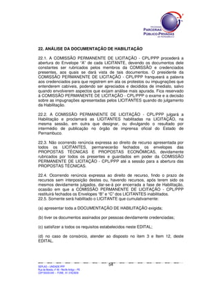 SEPLANSEPLANSEPLANSEPLANSEPLANSEPLANSEPLANSEPLANSEPLANSEPLANSEPLANSEPLANSEPLANSEPLANSEPLANSEPLANSEPLANSEPLANSEPLANSEPLANSEPLANSEPLANSEPLANSEPLANSEPLANSEPLANSEPLANSEPLANSEPLANSEPLANSEPLANSEPLAN
SEPLAG – UNIDADE PPP
Rua da Moeda, nº 46 - Recife Antigo – PE
CEP:50030-040 - FONE.: 81 31823839
54
22. ANÁLISE DA DOCUMENTAÇÃO DE HABILITAÇÃO
22.1. A COMISSÃO PERMANENTE DE LICITAÇÃO - CPL/PPP procederá a
abertura do Envelope “A” de cada LICITANTE, devendo os documentos dele
constantes ser rubricados pelos membros da COMISSÃO e credenciados
presentes, aos quais se dará vista de tais documentos. O presidente da
COMISSÃO PERMANENTE DE LICITAÇÃO - CPL/PPP franqueará a palavra
aos credenciados para que registrem em ata os protestos ou impugnações que
entenderem cabíveis, podendo ser apreciados e decididos de imediato, salvo
quando envolverem aspectos que exijam análise mais apurada. Fica reservado
à COMISSÃO PERMANENTE DE LICITAÇÃO - CPL/PPP o exame e a decisão
sobre as impugnações apresentadas pelos LICITANTES quando do julgamento
da Habilitação.
22.2. A COMISSÃO PERMANENTE DE LICITAÇÃO - CPL/PPP julgará a
Habilitação e proclamará as LICITANTES habilitadas na LICITAÇÃO, na
mesma sessão, em outra que designar, ou divulgando o resultado por
intermédio de publicação no órgão de imprensa oficial do Estado de
Pernambuco.
22.3. Não ocorrendo renúncia expressa ao direito de recurso apresentada por
todos os LICITANTES, permanecerão fechados os envelopes das
PROPOSTAS TÉCNICAS E PROPOSTAS ECONÔMICAS, devidamente
rubricados por todos os presentes e guardados em poder da COMISSÃO
PERMANENTE DE LICITAÇÃO - CPL/PPP até a sessão para a abertura das
PROPOSTAS TÉCNICAS.
22.4. Ocorrendo renúncia expressa ao direito de recurso, findo o prazo de
recursos sem interposição destes ou, havendo recursos, após terem sido os
mesmos devidamente julgados, dar-se-á por encerrada a fase de Habilitação,
ocasião em que a COMISSÃO PERMANENTE DE LICITAÇÃO - CPL/PPP
restituirá fechados os Envelopes “B” e “C” dos LICITANTES inabilitados.
22.5. Somente será habilitado o LICITANTE que cumulativamente:
(a) apresentar toda a DOCUMENTAÇÃO DE HABILITAÇÃO exigida;
(b) tiver os documentos assinados por pessoas devidamente credenciadas;
(c) satisfizer a todos os requisitos estabelecidos neste EDITAL;
(d) no caso de consórcio, atender ao disposto no item 3 e Item 12, deste
EDITAL.
 
