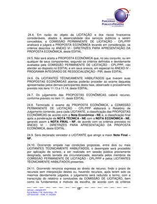 SEPLANSEPLANSEPLANSEPLANSEPLANSEPLANSEPLANSEPLANSEPLANSEPLANSEPLANSEPLANSEPLANSEPLANSEPLANSEPLANSEPLANSEPLANSEPLANSEPLANSEPLANSEPLANSEPLANSEPLANSEPLANSEPLANSEPLANSEPLANSEPLANSEPLANSEPLANSEPLAN
SEPLAG – UNIDADE PPP
Rua da Moeda, nº 46 - Recife Antigo – PE
CEP:50030-040 - FONE.: 81 31823839
58
24.4. Em razão do objeto da LICITAÇÃO e dos riscos financeiros
consideráveis, aliados à essencialidade dos serviços públicos a serem
concedidos, a COMISSÃO PERMANENTE DE LICITAÇÃO - CPL/PPP
analisará e julgará a PROPOSTA ECONÔMICA levando em consideração, os
critérios descritos no ANEXO VI - DIRETRIZES PARA APRESENTAÇÃO DA
PROPOSTA ECONÔMICA, deste EDITAL.
24.5. Não será aceita a PROPOSTA ECONÔMICA que, no seu conjunto, ou em
qualquer de seus componentes, segundo os critérios definidos e devidamente
avaliados pela COMISSÃO PERMANENTE DE LICITAÇÃO - CPL/PPP, não
atender ao disposto no EDITAL e em seus anexos, em especial no ANEXO IV -
PROGRAMA INTEGRADO DE RESSOCIALIZAÇÃO - PIR, deste EDITAL.
24.6. Os LICITANTES TÉCNICAMENTE HABILITADOS que tiverem suas
PROPOSTAS ECONÔMICAS abertas poderão proceder ao exame daquelas
apresentadas pelos demais participantes desta fase, observado o procedimento
previsto nos itens 11.13 a 11.14, deste EDITAL.
24.7. Do julgamento das PROPOSTAS ECONÔMICAS caberá recurso,
conforme previsto no item 11, deste EDITAL.
24.8. Terminado o exame da PROPOSTA ECONÔMICA, a COMISSÃO
PERMANENTE DE LICITAÇÃO - CPL/PPP elaborará o Relatório de
Julgamento contendo, para cada LICITANTE, a classificação das PROPOSTAS
ECONÔMICAS de acordo com a Nota Econômica - NE e, a classificação final
após a ponderação da NOTA TÉCNICA - NE com a NOTA ECONÔMICA - NE,
gerando assim a NOTA FINAL - NF, de acordo com os critérios previstos no
ANEXO VI - DIRETRIZES PARA APRESENTAÇÃO DA PROPOSTA
ECONÔMICA, deste EDITAL.
24.9. Será declarado vencedor o LICITANTE que atingir a maior Nota Final –
NF.
24.10. Ocorrendo empate nas condições propostas, entre dois ou mais
LICITANTES TÉCNICAMENTE HABILITADOS, o desempate será procedido
por aplicação de sorteio, a ser realizado em sessão pública previamente
designada, sendo lavrada ata circunstanciada, assinada pelos membros da
COMISSÃO PERMANENTE DE LICITAÇÃO - CPL/PPP e pelos LICITANTES
TÉCNICAMENTE HABILITADOS presentes.
24.11. Ocorrendo renúncia expressa ao direito de recurso, findo o prazo de
recursos sem interposição destes ou, havendo recursos, após terem sido os
mesmos devidamente julgados, o julgamento será reduzido a termo, com a
transcrição do relatório e conclusões da COMISSÃO DE LICITAÇÃO, bem
como os fundamentos e motivos da escolha, de acordo com os critérios
 