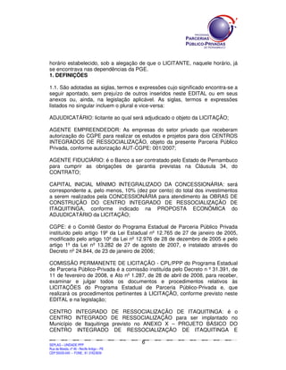 SEPLANSEPLANSEPLANSEPLANSEPLANSEPLANSEPLANSEPLANSEPLANSEPLANSEPLANSEPLANSEPLANSEPLANSEPLANSEPLANSEPLANSEPLANSEPLANSEPLANSEPLANSEPLANSEPLANSEPLANSEPLANSEPLANSEPLANSEPLANSEPLANSEPLANSEPLANSEPLAN
SEPLAG – UNIDADE PPP
Rua da Moeda, nº 46 - Recife Antigo – PE
CEP:50030-040 - FONE.: 81 31823839
6
horário estabelecido, sob a alegação de que o LICITANTE, naquele horário, já
se encontrava nas dependências da PGE.
1. DEFINIÇÕES
1.1. São adotadas as siglas, termos e expressões cujo significado encontra-se a
seguir apontado, sem prejuízo de outros inseridos neste EDITAL ou em seus
anexos ou, ainda, na legislação aplicável. As siglas, termos e expressões
listados no singular incluem o plural e vice-versa:
ADJUDICATÁRIO: licitante ao qual será adjudicado o objeto da LICITAÇÃO;
AGENTE EMPREENDEDOR: As empresas do setor privado que receberam
autorização do CGPE para realizar os estudos e projetos para dois CENTROS
INTEGRADOS DE RESSOCIALIZAÇÃO, objeto da presente Parceria Público
Privada, conforme autorização AUT-CGPE: 001/2007;
AGENTE FIDUCIÁRIO: é o Banco a ser contratado pelo Estado de Pernambuco
para cumprir as obrigações de garantia previstas na Cláusula 34, do
CONTRATO;
CAPITAL INICIAL MÍNIMO INTEGRALIZADO DA CONCESSIONÁRIA: será
correspondente a, pelo menos, 10% (dez por cento) do total dos investimentos
a serem realizados pela CONCESSIONÁRIA para atendimento às OBRAS DE
CONSTRUÇÃO DO CENTRO INTEGRADO DE RESSOCIALIZAÇÃO DE
ITAQUITINGA, conforme indicado na PROPOSTA ECONÔMICA do
ADJUDICATÁRIO da LICITAÇÃO;
CGPE: é o Comitê Gestor do Programa Estadual de Parceria Público Privada
instituído pelo artigo 19º da Lei Estadual nº 12.765 de 27 de janeiro de 2005,
modificado pelo artigo 10º da Lei nº 12.976 de 28 de dezembro de 2005 e pelo
artigo 1º da Lei nº 13.282 de 27 de agosto de 2007, e instalado através do
Decreto nº 24.844, de 23 de janeiro de 2006;
COMISSÃO PERMANENTE DE LICITAÇÃO - CPL/PPP do Programa Estadual
de Parceria Público-Privada é a comissão instituída pelo Decreto n º 31.391, de
11 de fevereiro de 2008, e Ato nº 1.287, de 28 de abril de 2008, para receber,
examinar e julgar todos os documentos e procedimentos relativos às
LICITAÇÕES do Programa Estadual de Parceria Público-Privada e, que
realizará os procedimentos pertinentes à LICITAÇÃO, conforme previsto neste
EDITAL e na legislação;
CENTRO INTEGRADO DE RESSOCIALIZAÇÃO DE ITAQUITINGA: é o
CENTRO INTEGRADO DE RESSOCIALIZAÇÃO para ser implantado no
Município de Itaquitinga previsto no ANEXO X – PROJETO BÁSICO DO
CENTRO INTEGRADO DE RESSOCIALIZAÇÃO DE ITAQUITINGA E
 