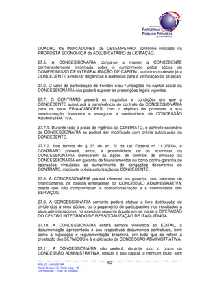 SEPLANSEPLANSEPLANSEPLANSEPLANSEPLANSEPLANSEPLANSEPLANSEPLANSEPLANSEPLANSEPLANSEPLANSEPLANSEPLANSEPLANSEPLANSEPLANSEPLANSEPLANSEPLANSEPLANSEPLANSEPLANSEPLANSEPLANSEPLANSEPLANSEPLANSEPLANSEPLAN
SEPLAG – UNIDADE PPP
Rua da Moeda, nº 46 - Recife Antigo – PE
CEP:50030-040 - FONE.: 81 31823839
62
QUADRO DE INDICADORES DE DESEMPENHO, conforme indicado na
PROPOSTA ECONÔMICA do ADJUDICATÁRIO da LICITAÇÃO.
27.5. A CONCESSIONÁRIA obriga-se a manter a CONCEDENTE
permanentemente informada sobre o cumprimento pelos sócios do
COMPROMISSO DE INTEGRALIZAÇÃO DE CAPITAL, autorizando desde já a
CONCEDENTE a realizar diligências e auditorias para a verificação da situação.
27.6. O valor da participação de Fundos e/ou Fundações no capital social da
CONCESSIONÁRIA não poderá superar as prescrições legais vigentes.
27.7. O CONTRATO preverá os requisitos e condições em que a
CONCEDENTE autorizará a transferência do controle da CONCESSIONÁRIA
para os seus FINANCIADORES, com o objetivo de promover a sua
reestruturação financeira e assegurar a continuidade da CONCESSÃO
ADMINISTRATIVA.
27.7.1. Durante todo o prazo de vigência do CONTRATO, o controle societário
da CONCESSIONÁRIA só poderá ser modificado com prévia autorização da
CONCEDENTE.
27.7.2. Nos termos do § 2º, do art. 5º da Lei Federal nº 11.079/04, o
CONTRATO preverá, ainda, a possibilidade de os acionistas da
CONCESSIONÁRIA oferecerem as ações de controle de emissão da
CONCESSIONÁRIA em garantia de financiamentos ou como contra-garantia de
operações vinculadas ao cumprimento de obrigações decorrentes do
CONTRATO, mediante prévia autorização da CONCEDENTE,
27.8. A CONCESSIONÁRIA poderá oferecer em garantia, nos contratos de
financiamento, os direitos emergentes da CONCESSÃO ADMINISTRATIVA,
desde que não comprometam a operacionalização e a continuidade dos
SERVIÇOS.
27.9. A CONCESSIONÁRIA somente poderá efetuar a livre distribuição de
dividendos a seus sócios, ou o pagamento de participações nos resultados a
seus administradores, no exercício seguinte àquele em se iniciar a OPERAÇÃO
DO CENTRO INTEGRADO DE RESSOCIALIZAÇÃO DE ITAQUITINGA.
27.10. A CONCESSIONÁRIA estará sempre vinculada ao EDITAL, à
documentação apresentada e aos respectivos documentos contratuais, bem
como à legislação e regulamentação brasileira, em tudo que se referir à
prestação dos SERVIÇOS e à exploração da CONCESSÃO ADMINISTRATIVA.
27.11. A CONCESSIONÁRIA não poderá, durante todo o prazo da
CONCESSÃO ADMINISTRATIVA, reduzir o seu capital, a nenhum título, sem
 