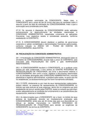 SEPLANSEPLANSEPLANSEPLANSEPLANSEPLANSEPLANSEPLANSEPLANSEPLANSEPLANSEPLANSEPLANSEPLANSEPLANSEPLANSEPLANSEPLANSEPLANSEPLANSEPLANSEPLANSEPLANSEPLANSEPLANSEPLANSEPLANSEPLANSEPLANSEPLANSEPLANSEPLAN
SEPLAG – UNIDADE PPP
Rua da Moeda, nº 46 - Recife Antigo – PE
CEP:50030-040 - FONE.: 81 31823839
63
prévia e expressa autorização da CONCEDENTE. Neste caso, a
CONCEDENTE terá o prazo de até 30 (trinta) dias para se manifestar sobre o
assunto a partir da data de solicitação da CONCESSIONÁRIA, findo o qual a
autorização será considerada como dada.
27.12. Os recursos à disposição da CONCESSIONÁRIA serão aplicados
exclusivamente no desenvolvimento de atividades relacionadas à
CONCESSÃO ADMINISTRATIVA, ressalvadas unicamente as aplicações
financeiras, cuja respectiva receita é considerada acessória, conforme
estabelecido no CONTRATO.
27.13. A CONCESSIONÁRIA deverá obedecer a padrões de governança
corporativa e adotar contabilidade e demonstrações financeiras padronizadas,
conforme indicado no ANEXO VIII - PLANO DE CONTAS DA
CONCESSIONÁRIA, deste EDITAL.
28. FISCALIZAÇÃO DA CONCESSÃO ADMINISTRATIVA
28.1. A fiscalização da CONCESSÃO ADMINISTRATIVA, abrangendo todas as
atividades da CONCESSIONÁRIA, durante todo o prazo do CONTRATO, será
executada pela FISCALIZAÇÃO DO CGPE e pelo VERIFICADOR
INDEPENDENTE.
28.2. A CONCESSIONÁRIA facultará à CONCEDENTE, ou a qualquer outra
pessoa por este credenciada, o livre acesso ao CENTRO INTEGRADO DE
RESSOCIALIZAÇÃO DE ITAQUITINGA, aos livros e documentos relativos à
CONCESSIONÁRIA, bem como a livros, registros e documentos relacionados
com as atividades abrangidas pela CONCESSÃO ADMINISTRATIVA, incluindo
estatísticas e registros administrativos, e prestará sobre esses, no prazo que lhe
for estabelecido, os esclarecimentos que lhe forem formalmente solicitados.
28.3. O CGPE, diretamente ou por meio de seus representantes credenciados,
poderá realizar, na presença de representantes da CONCESSIONÁRIA, ou
solicitar que esta execute as suas expensas, dentro de um programa que será
estabelecido de comum acordo pelas PARTES, testes ou ensaios que permitam
avaliar adequadamente as condições de funcionamento e as características dos
equipamentos, sistemas e instalações.
28.4. As determinações que a CONCEDENTE vier a fazer, no âmbito de seus
poderes de fiscalização, deverão ser imediatamente analisadas pela
CONCESSIONÁRIA, tendo esta até 30 (trinta) dias para sua discordância, ou
efetuar as devidas intervenções no CENTRO INTEGRADO DE
RESSOCIALIZAÇÃO DE ITAQUITINGA para atender as exigências da
CONCEDENTE nos termos do CONTRATO.
 
