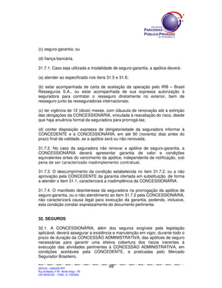 SEPLANSEPLANSEPLANSEPLANSEPLANSEPLANSEPLANSEPLANSEPLANSEPLANSEPLANSEPLANSEPLANSEPLANSEPLANSEPLANSEPLANSEPLANSEPLANSEPLANSEPLANSEPLANSEPLANSEPLANSEPLANSEPLANSEPLANSEPLANSEPLANSEPLANSEPLANSEPLAN
SEPLAG – UNIDADE PPP
Rua da Moeda, nº 46 - Recife Antigo – PE
CEP:50030-040 - FONE.: 81 31823839
69
(c) seguro-garantia; ou
(d) fiança bancária.
31.7.1. Caso seja utilizada a modalidade de seguro-garantia, a apólice deverá:
(a) atender ao especificado nos itens 31.5 e 31.6;
(b) estar acompanhada de carta de aceitação da operação pelo IRB – Brasil
Resseguros S.A., ou estar acompanhada de sua expressa autorização à
seguradora para contratar o resseguro diretamente no exterior, bem de
resseguro junto às resseguradoras internacionais;
(c) ter vigência de 12 (doze) meses, com cláusula de renovação até a extinção
das obrigações da CONCESSIONÁRIA, vinculada à reavaliação do risco, desde
que haja anuência formal da seguradora para prorrogá-las;
(d) conter disposição expressa de obrigatoriedade da seguradora informar à
CONCEDENTE e à CONCESSIONÁRIA, em até 90 (noventa) dias antes do
prazo final da validade, se a apólice será ou não renovada;
31.7.2. No caso da seguradora não renovar a apólice de seguro-garantia, a
CONCESSIONÁRIA deverá apresentar garantia de valor e condições
equivalentes antes do vencimento da apólice, independente de notificação, sob
pena de ser caracterizado inadimplemento contratual.
31.7.3. O descumprimento da condição estabelecida no item 31.7.2, ou a não
aprovação pela CONCEDENTE da garantia ofertada em substituição, de forma
a atender o item 31.1, caracterizará a inadimplência da CONCESSIONÁRIA.
31.7.4. O manifesto desinteresse da seguradora na prorrogação da apólice de
seguro-garantia, ou o não atendimento ao item 31.7.2 pela CONCESSIONÁRIA,
não caracterizará causa legal para execução da garantia, podendo, inclusive,
esta condição constar expressamente do documento pertinente.
32. SEGUROS
32.1. A CONCESSIONÁRIA, além dos seguros exigíveis pela legislação
aplicável, deverá assegurar a existência e manutenção em vigor, durante todo o
prazo de duração da CONCESSÃO ADMINISTRATIVA, das apólices de seguro
necessárias para garantir uma efetiva cobertura dos riscos inerentes à
execução das atividades pertinentes à CONCESSÃO ADMINISTRATIVA, em
condições aceitáveis pela CONCEDENTE, e praticadas pelo Mercado
Segurador Brasileiro.
 
