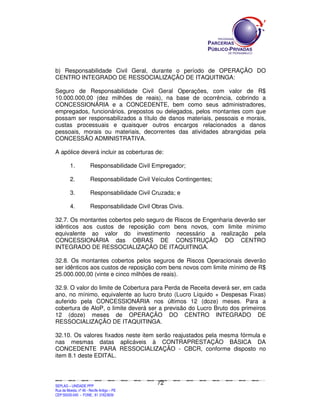 SEPLANSEPLANSEPLANSEPLANSEPLANSEPLANSEPLANSEPLANSEPLANSEPLANSEPLANSEPLANSEPLANSEPLANSEPLANSEPLANSEPLANSEPLANSEPLANSEPLANSEPLANSEPLANSEPLANSEPLANSEPLANSEPLANSEPLANSEPLANSEPLANSEPLANSEPLANSEPLAN
SEPLAG – UNIDADE PPP
Rua da Moeda, nº 46 - Recife Antigo – PE
CEP:50030-040 - FONE.: 81 31823839
72
b) Responsabilidade Civil Geral, durante o período de OPERAÇÃO DO
CENTRO INTEGRADO DE RESSOCIALIZAÇÃO DE ITAQUITINGA:
Seguro de Responsabilidade Civil Geral Operações, com valor de R$
10.000.000,00 (dez milhões de reais), na base de ocorrência, cobrindo a
CONCESSIONÁRIA e a CONCEDENTE, bem como seus administradores,
empregados, funcionários, prepostos ou delegados, pelos montantes com que
possam ser responsabilizados a título de danos materiais, pessoais e morais,
custas processuais e quaisquer outros encargos relacionados a danos
pessoais, morais ou materiais, decorrentes das atividades abrangidas pela
CONCESSÃO ADMINISTRATIVA.
A apólice deverá incluir as coberturas de:
1. Responsabilidade Civil Empregador;
2. Responsabilidade Civil Veículos Contingentes;
3. Responsabilidade Civil Cruzada; e
4. Responsabilidade Civil Obras Civis.
32.7. Os montantes cobertos pelo seguro de Riscos de Engenharia deverão ser
idênticos aos custos de reposição com bens novos, com limite mínimo
equivalente ao valor do investimento necessário a realização pela
CONCESSIONÁRIA das OBRAS DE CONSTRUÇÃO DO CENTRO
INTEGRADO DE RESSOCIALIZAÇÃO DE ITAQUITINGA.
32.8. Os montantes cobertos pelos seguros de Riscos Operacionais deverão
ser idênticos aos custos de reposição com bens novos com limite mínimo de R$
25.000.000,00 (vinte e cinco milhões de reais).
32.9. O valor do limite de Cobertura para Perda de Receita deverá ser, em cada
ano, no mínimo, equivalente ao lucro bruto (Lucro Líquido + Despesas Fixas)
auferido pela CONCESSIONÁRIA nos últimos 12 (doze) meses. Para a
cobertura de AloP, o limite deverá ser a previsão do Lucro Bruto dos primeiros
12 (doze) meses de OPERAÇÃO DO CENTRO INTEGRADO DE
RESSOCIALIZAÇÃO DE ITAQUITINGA.
32.10. Os valores fixados neste item serão reajustados pela mesma fórmula e
nas mesmas datas aplicáveis à CONTRAPRESTAÇÃO BÁSICA DA
CONCEDENTE PARA RESSOCIALIZAÇÃO - CBCR, conforme disposto no
item 8.1 deste EDITAL.
 