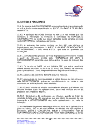 SEPLANSEPLANSEPLANSEPLANSEPLANSEPLANSEPLANSEPLANSEPLANSEPLANSEPLANSEPLANSEPLANSEPLANSEPLANSEPLANSEPLANSEPLANSEPLANSEPLANSEPLANSEPLANSEPLANSEPLANSEPLANSEPLANSEPLANSEPLANSEPLANSEPLANSEPLANSEPLAN
SEPLAG – UNIDADE PPP
Rua da Moeda, nº 46 - Recife Antigo – PE
CEP:50030-040 - FONE.: 81 31823839
74
33. SANÇÕES E PENALIDADES
33.1. Os atrasos da CONCESSIONÁRIA no cumprimento de prazos importarão
na aplicação das multas especificadas no ANEXO IX – TABELA DE MULTAS,
deste EDITAL.
33.1.2. A aplicação das multas previstas no item 33.1 não impede que seja
decretada a intervenção ou declarada a caducidade da CONCESSÃO
ADMINISTRATIVA ou, ainda, que sejam aplicadas outras sanções previstas
neste CONTRATO ou na legislação pertinente.
33.1.3. A aplicação das multas previstas no item 33.1 não interfere na
imposição das sanções contidas no ANEXO III - QUADRO DE INDICADORES
DE DESEMPENHO – QID, deste EDITAL, que trata da qualidade dos
SERVIÇOS.
33.1.4. As multas serão aplicadas por meio de processo administrativo, iniciado
a partir da intimação, emitida pela FISCALIZAÇÃO DO CGPE à
CONCESSIONÁRIA, garantida a sua defesa prévia no prazo de 5 (cinco) dias
úteis.
33.1.5. Da decisão do CGPE, por sua Unidade PPP, que aplicar penalidade
caberá recurso voluntário, no prazo de 30 (trinta) dias, contado da intimação,
para o presidente do CGPE, independentemente de garantia de instância.
33.1.6. A decisão do presidente do CGPE exaure a instância.
33.1.7. Apurando-se, no mesmo processo, a prática de duas ou mais infrações,
pela CONCESSIONÁRIA, aplicam-se, cumulativamente, as penas a elas
cominadas, se as infrações não forem idênticas.
33.1.8. Quando se tratar de infração continuada em relação a qual tenham sido
lavrados diversos autos ou representações, serão eles reunidos em um só
processo, para imposição da pena.
33.1.8.1. Considerar-se-ão continuadas as infrações quando se tratar de
repetição de falta ainda não apurada ou que seja objeto de processo de cuja
instauração a CONCESSIONÁRIA não tenha conhecimento, por meio de
intimação.
33.1.9. Na falta de pagamento de qualquer multa no prazo de 15 (quinze) dias a
partir da ciência, pela CONCESSIONÁRIA, da decisão final que impuser a
penalidade, poderá a CONCEDENTE deduzir o correspondente valor da
CONTRAPRESTAÇÃO DA CONCEDENTE PARA RESSOCIALIZAÇÃO devida
 