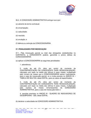 SEPLANSEPLANSEPLANSEPLANSEPLANSEPLANSEPLANSEPLANSEPLANSEPLANSEPLANSEPLANSEPLANSEPLANSEPLANSEPLANSEPLANSEPLANSEPLANSEPLANSEPLANSEPLANSEPLANSEPLANSEPLANSEPLANSEPLANSEPLANSEPLANSEPLANSEPLANSEPLAN
SEPLAG – UNIDADE PPP
Rua da Moeda, nº 46 - Recife Antigo – PE
CEP:50030-040 - FONE.: 81 31823839
77
36.2. A CONCESSÃO ADMINISTRATIVA extinguir-se-á por:
(a) advento do termo contratual;
(b) encampação;
(c) caducidade;
(d) rescisão;
(e) anulação; e
(f) falência ou extinção da CONCESSIONÁRIA.
37. PENALIDADES POR INEXECUÇÃO
37.1. Pela inexecução parcial ou total das obrigações estabelecidas no
CONTRATO, a CONCEDENTE poderá, garantida a prévia defesa da
CONCESSIONÁRIA:
(a) aplicar à CONCESSIONÁRIA as seguintes penalidades:
1. advertência;
2. multa de até 2% (dois por cento) do montante da
CONTRAPRESTAÇÃO DA CONCEDENTE PARA RESSOCIALIZAÇÃO,
calculado com base na média dos últimos 6 (seis) meses, multiplicado
pelo número de meses que a CONCESSIONÁRIA estiver inadimplente,
para o caso de inexecução parcial, ou a multa prevista no ANEXO IX –
TABELA DE MULTAS, deste EDITAL, para os casos ali especificados;
3. multa de até 2% (dois por cento) do montante da
CONTRAPRESTAÇÃO DA CONCEDENTE PARA RESSOCIALIZAÇÃO,
calculado com base na média dos últimos 6 (seis) meses, multiplicado
pelo número de meses remanescentes da CONCESSÃO
ADMINISTRATIVA, para o caso de inexecução total; e
4. sanções previstas no ANEXO III - QUADRO DE INDICADORES DE
DESEMPENHO - QID, deste EDITAL.
(b) declarar a caducidade da CONCESSÃO ADMINISTRATIVA.
 