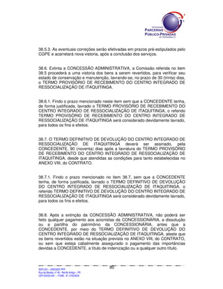 SEPLANSEPLANSEPLANSEPLANSEPLANSEPLANSEPLANSEPLANSEPLANSEPLANSEPLANSEPLANSEPLANSEPLANSEPLANSEPLANSEPLANSEPLANSEPLANSEPLANSEPLANSEPLANSEPLANSEPLANSEPLANSEPLANSEPLANSEPLANSEPLANSEPLANSEPLANSEPLAN
SEPLAG – UNIDADE PPP
Rua da Moeda, nº 46 - Recife Antigo – PE
CEP:50030-040 - FONE.: 81 31823839
80
38.5.3. As eventuais correções serão efetivadas em prazos pré-estipulados pelo
CGPE e acarretará nova vistoria, após a conclusão dos serviços.
38.6. Extinta a CONCESSÃO ADMINISTRATIVA, a Comissão referida no item
38.5 procederá a uma vistoria dos bens a serem revertidos, para verificar seu
estado de conservação e manutenção, lavrando-se, no prazo de 30 (trinta) dias,
o TERMO PROVISÓRIO DE RECEBIMENTO DO CENTRO INTEGRADO DE
RESSOCIALIZAÇÃO DE ITAQUITINGA.
38.6.1. Findo o prazo mencionado neste item sem que a CONCEDENTE tenha,
de forma justificada, lavrado o TERMO PROVISÓRIO DE RECEBIMENTO DO
CENTRO INTEGRADO DE RESSOCIALIZAÇÃO DE ITAQUITINGA, o referido
TERMO PROVISÓRIO DE RECEBIMENTO DO CENTRO INTEGRADO DE
RESSOCIALIZAÇÃO DE ITAQUITINGA será considerado devidamente lavrado,
para todos os fins e efeitos.
38.7. O TERMO DEFINITIVO DE DEVOLUÇÃO DO CENTRO INTEGRADO DE
RESSOCIALIZAÇÃO DE ITAQUITINGA deverá ser assinado, pela
CONCEDENTE, 90 (noventa) dias após a lavratura do TERMO PROVISÓRIO
DE RECEBIMENTO DO CENTRO INTEGRADO DE RESSOCIALIZAÇÃO DE
ITAQUITINGA, desde que atendidas as condições para tanto estabelecidas no
ANEXO VIII, do CONTRATO.
38.7.1. Findo o prazo mencionado no item 38.7, sem que a CONCEDENTE
tenha, de forma justificada, lavrado o TERMO DEFINITIVO DE DEVOLUÇÃO
DO CENTRO INTEGRADO DE RESSOCIALIZAÇÃO DE ITAQUITINGA, o
referido TERMO DEFINITIVO DE DEVOLUÇÃO DO CENTRO INTEGRADO DE
RESSOCIALIZAÇÃO DE ITAQUITINGA será considerado devidamente lavrado,
para todos os fins e efeitos.
38.8. Após a extinção da CONCESSÃO ADMINISTRATIVA, não poderá ser
feito qualquer pagamento aos acionistas da CONCESSIONÁRIA, a dissolução
ou a partilha do patrimônio da CONCESSIONÁRIA, antes que a
CONCEDENTE, por meio do TERMO DEFINITIVO DE DEVOLUÇÃO DO
CENTRO INTEGRADO DE RESSOCIALIZAÇÃO DE ITAQUITINGA, ateste que
os bens revertidos estão na situação prevista no ANEXO VIII, do CONTRATO,
ou sem que esteja cabalmente assegurado o pagamento das importâncias
devidas a CONCEDENTE, a título de indenização ou a qualquer outro título.
 