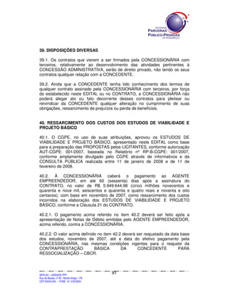 SEPLANSEPLANSEPLANSEPLANSEPLANSEPLANSEPLANSEPLANSEPLANSEPLANSEPLANSEPLANSEPLANSEPLANSEPLANSEPLANSEPLANSEPLANSEPLANSEPLANSEPLANSEPLANSEPLANSEPLANSEPLANSEPLANSEPLANSEPLANSEPLANSEPLANSEPLANSEPLAN
SEPLAG – UNIDADE PPP
Rua da Moeda, nº 46 - Recife Antigo – PE
CEP:50030-040 - FONE.: 81 31823839
81
39. DISPOSIÇÕES DIVERSAS
39.1. Os contratos que vierem a ser firmados pela CONCESSIONÁRIA com
terceiros, relativamente ao desenvolvimento das atividades pertinentes à
CONCESSÃO ADMINISTRATIVA, serão de direito privado, não tendo os seus
contratos qualquer relação com a CONCEDENTE.
39.2. Ainda que a CONCEDENTE tenha tido conhecimento dos termos de
qualquer contrato assinado pela CONCESSIONÁRIA com terceiros, por força
do estabelecido neste EDITAL ou no CONTRATO, a CONCESSIONÁRIA não
poderá alegar ato ou fato decorrente desses contratos para pleitear ou
reivindicar da CONCEDENTE qualquer alteração no cumprimento de suas
obrigações, ressarcimento de prejuízos ou perda de benefícios.
40. RESSARCIMENTO DOS CUSTOS DOS ESTUDOS DE VIABILIDADE E
PROJETO BÁSICO
40.1. O CGPE, no uso de suas atribuições, aprovou os ESTUDOS DE
VIABILIDADE E PROJETO BÁSICO, apresentado neste EDITAL como base
para a preparação das PROPOSTAS pelos LICITANTES, conforme autorização
AUT-CGPE: 001/2007, baseada no Relatório nº RP-B-CGPE: 001/2007,
conforme amplamente divulgado pelo CGPE através de informativos e da
CONSULTA PÚBLICA realizada entre 11 de janeiro de 2008 e de 11 de
fevereiro de 2008.
40.2. À CONCESSIONÁRIA caberá o pagamento ao AGENTE
EMPREENDEDOR, em até 60 (sessenta) dias após a assinatura do
CONTRATO, no valor de R$ 5.949.644,98 (cinco milhões novecentos e
quarenta e nove mil, seiscentos e quarenta e quatro reais e noventa e oito
centavos), com base em novembro de 2007, como ressarcimento dos custos
incorridos na elaboração dos ESTUDOS DE VIABILIDADE E PROJETO
BÁSICO, conforme a Cláusula 21 do CONTRATO.
40.2.1. O pagamento acima referido no item 40.2 deverá ser feito após a
apresentação de Notas de Débito emitidas pelo AGENTE EMPREENDEDOR,
acima referido, contra a CONCESSIONÁRIA.
40.2.2. O valor acima definido no item 42.2 deverá ser reajustado da data base
dos estudos, novembro de 2007, até a data do efetivo pagamento pela
CONCESSIONÁRIA, nas mesmas condições vigentes para o reajuste da
CONTRAPRESTAÇÃO BÁSICA DA CONCEDENTE PARA
RESSOCIALIZAÇÃO – CBCR.
 