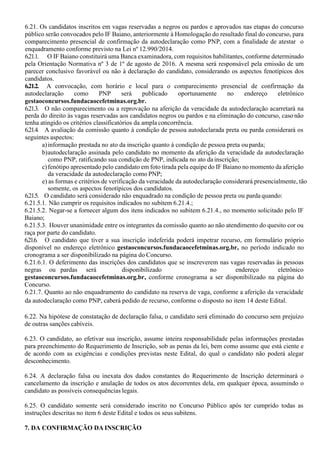 6.21. Os candidatos inscritos em vagas reservadas a negros ou pardos e aprovados nas etapas do concurso
público serão convocados pelo IF Baiano, anteriormente à Homologação do resultado final do concurso, para
comparecimento presencial de confirmação da autodeclaração como PNP, com a finalidade de atestar o
enquadramento conforme previsto na Lei nº 12.990/2014.
6.21.1. O IF Baiano constituirá uma Banca examinadora, com requisitos habilitantes, conforme determinado
pela Orientação Normativa nº 3 de 1º de agosto de 2016. A mesma será responsável pela emissão de um
parecer conclusivo favorável ou não à declaração do candidato, considerando os aspectos fenotípicos dos
candidatos.
6.21.2. A convocação, com horário e local para o comparecimento presencial de confirmação da
autodeclaração como PNP será publicado oportunamente no endereço eletrônico
gestaoconcursos.fundacaocefetminas.org.br.
6.21.3. O não comparecimento ou a reprovação na aferição da veracidade da autodeclaração acarretará na
perda do direito às vagas reservadas aos candidatos negros ou pardos e na eliminação do concurso, casonão
tenha atingido os critérios classificatórios da ampla concorrência.
6.21.4. A avaliação da comissão quanto à condição de pessoa autodeclarada preta ou parda considerará os
seguintes aspectos:
a)informação prestada no ato da inscrição quanto à condição de pessoa preta ouparda;
b)autodeclaração assinada pelo candidato no momento da aferição da veracidade da autodeclaração
como PNP, ratificando sua condição de PNP, indicada no ato da inscrição;
c)fenótipo apresentado pelo candidato em foto tirada pela equipe do IF Baiano no momento da aferição
da veracidade da autodeclaração como PNP;
e) as formas e critérios de verificação da veracidade da autodeclaração considerará presencialmente, tão
somente, os aspectos fenotípicos dos candidatos.
6.21.5. O candidato será considerado não enquadrado na condição de pessoa preta ou parda quando:
6.21.5.1. Não cumprir os requisitos indicados no subitem 6.21.4.;
6.21.5.2. Negar-se a fornecer algum dos itens indicados no subitem 6.21.4., no momento solicitado pelo IF
Baiano;
6.21.5.3. Houver unanimidade entre os integrantes da comissão quanto ao não atendimento do quesito cor ou
raça por parte do candidato.
6.21.6. O candidato que tiver a sua inscrição indeferida poderá impetrar recurso, em formulário próprio
disponível no endereço eletrônico gestaoconcursos.fundacaocefetminas.org.br, no período indicado no
cronograma a ser disponibilizado na página do Concurso.
6.21.6.1. O deferimento das inscrições dos candidatos que se inscreverem nas vagas reservadas às pessoas
negras ou pardas será disponibilizado no endereço eletrônico
gestaoconcursos.fundacaocefetminas.org.br, conforme cronograma a ser disponibilizado na página do
Concurso.
6.21.7. Quanto ao não enquadramento do candidato na reserva de vaga, conforme a aferição da veracidade
da autodeclaração como PNP, caberá pedido de recurso, conforme o disposto no item 14 deste Edital.
6.22. Na hipótese de constatação de declaração falsa, o candidato será eliminado do concurso sem prejuízo
de outras sanções cabíveis.
6.23. O candidato, ao efetivar sua inscrição, assume inteira responsabilidade pelas informações prestadas
para preenchimento do Requerimento de Inscrição, sob as penas da lei, bem como assume que está ciente e
de acordo com as exigências e condições previstas neste Edital, do qual o candidato não poderá alegar
desconhecimento.
6.24. A declaração falsa ou inexata dos dados constantes do Requerimento de Inscrição determinará o
cancelamento da inscrição e anulação de todos os atos decorrentes dela, em qualquer época, assumindo o
candidato as possíveis consequências legais.
6.25. O candidato somente será considerado inscrito no Concurso Público após ter cumprido todas as
instruções descritas no item 6 deste Edital e todos os seus subitens.
7. DA CONFIRMAÇÃO DA INSCRIÇÃO
 