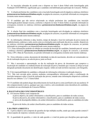 7.1. As inscrições efetuadas de acordo com o disposto no item 6 deste Edital serão homologadas pela
Fundação CEFETMINAS, significando que o candidato está habilitado para participar do Concurso Público.
7.2. A relação preliminar dos candidatos com a inscrição homologada será divulgada no endereço eletrônico
gestaoconcursos.fundacaocefetminas.org.br, na página do concurso, no período informado no cronograma
existente neste mesmo endereço.
7.3. O candidato que não estiver relacionado na relação preliminar dos candidatos com inscrição
homologada poderá interpor recurso, conforme o disposto no item 14 deste Edital, no período informado no
cronograma existente no endereço eletrônico gestaoconcursos.fundacaocefetminas.org.br, na página do
concurso.
7.4. A relação final dos candidatos com a inscrição homologada será divulgada no endereço eletrônico
gestaoconcursos.fundacaocefetminas.org.br, na página do concurso, no período informado no cronograma
a ser disponibilizado neste mesmo endereço.
7.5. As informações referentes à data, horário, tempo de duração e local de realização da prova (nome do
estabelecimento, endereço e sala), assim como as orientações para realização das provas, estarão disponíveis
no endereço eletrônico gestaoconcursos.fundacaocefetminas.org.br, na página do concurso, no período
informado no cronograma a ser disponibilizado neste mesmo endereço.
7.5.1. Estas informações poderão ser obtidas na consulta da inscrição do candidato, bastando para tal acessar
o endereço eletrônico gestaoconcursos.fundacaocefetminas.org.br, na página do concurso, e preencher
Nome, CPF e Data de Nascimento, no período informado no cronograma existente neste mesmo endereço.
7.6. Erros referentes a nome, documento de identidade ou data de nascimento, deverão ser comunicados no
dia de realização da prova, na sala de prova, junto ao fiscal.
7.7. Não é necessária a apresentação, no dia de realização da prova, de documento que comprove a
localização do candidato no estabelecimento de realização de prova, bastando que o mesmo se dirija ao local
designado portando documento de identificação original, válido em todo território nacional, com fotografia.
7.8. É de responsabilidade do candidato a obtenção de informações referentes à realização daprova.
7.8.1. Não será enviada pelos correios nenhuma correspondência informando sobre a confirmação da
inscrição tampouco sobre o local de realização das provas, estando estas informações disponíveis conforme
descrito nos subitens 7.2 a 7.5 deste Edital.
7.9. O candidato não poderá alegar desconhecimento do local da prova como justificativa de sua ausência. O
não comparecimento à prova, qualquer que seja o motivo, será considerado como desistência do candidato,
e resultará em sua eliminação do Concurso Público.
8. DAS ETAPAS DO CONCURSO PÚBLICO
8.1. O Concurso Público será composto de:
a) prova objetiva, de caráter eliminatório e classificatório, para os candidatos de todas asáreas;
b) prova discursiva, de caráter eliminatório e classificatório, para os candidatos de todas asáreas.
c) prova de desempenho didático, de caráter eliminatório e classificatório, para os candidatos de todas
as áreas;
d) prova de títulos, de caráter classificatório, para os candidatos de todas asáreas.
9. DA PROVA OBJETIVA
9.1. A prova objetiva será composta de questões do tipo múltipla escolha, sendo que cada questão conterá 5
(cinco) opções de resposta e somente uma correta.
9.2. A quantidade de questões, o valor de cada questão e o total de pontos por disciplina para aprovação
 