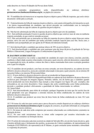 estão descritos no Anexo II (Quadro de Provas) deste Edital.
9.3. Os conteúdos programáticos serão disponibilizados no endereço eletrônico
gestaoconcursos.fundacaocefetminas.org.br, na página do concurso.
9.4. O candidato deverá transcrever as respostas da prova objetiva para a folha de respostas, que será o único
documento válido para a correção.
9.5. O preenchimento da folha de respostas da prova objetiva, com caneta esferográfica de tinta preta ou azul,
é de inteira responsabilidade do candidato, que deverá proceder em conformidade com as instruções
específicas contidas na capa do caderno de questões da prova objetiva.
9.6. Não haverá substituição da folha de respostas da prova objetiva por erro do candidato.
9.6.1. Será atribuída pontuação 0 (zero) à questão da prova objetiva que contiver mais de uma ou nenhuma
resposta assinalada, ou que contiver emenda ou rasura.
9.6.2. Não será permitido que as marcações na folha de respostas da prova objetiva sejam feitas por outras
pessoas, salvo em caso do candidato que tenha solicitado condição especial para esse fim. Nesse caso, o
candidato será acompanhado por um agente do IF Baiano devidamente treinado.
9.7. Será desclassificado o candidato que pontuar abaixo de 50% na prova objetiva.
9.7.1. Será desclassificado o candidato que zerar quaisquer uma das áreas da prova (Legislação do Serviço
Público e Educacional, Língua Portuguesa e Conhecimentos Específicos).
10. DAS PROVAS DISCURSIVAS
10.1 A prova discursiva visa avaliar a capacidade do candidato de expor com clareza, concisão, precisão,
coerência e objetividade assuntos relacionados à área para a qual concorre, além de demonstrar a capacidade
de organização do texto, de análise e síntese dos fatos e ideias examinadas bem como acorreção gramática
com a qual foi redigida.
10.2. O candidato deverá produzir, com base em tema sorteado, um texto dissertativo, no caderno de texto
definitivo da prova discursiva, acerca do conteúdo relacionado à área para a qual concorre, de no mínimo 60
(sessenta) linhas e no máximo 90 (noventa) linhas.
10.2.1. O texto definitivo da prova discursiva deverá ser produzido na língua portuguesa.
10.2.2. A Fundação CEFETMINAS disponibilizará folhas no caderno de texto definitivo da prova discursiva
exclusivas para colocação de imagens (figuras, fórmulas, tabelas, etc) de forma que o candidato quando
estiver produzindo seu texto dissertativo faça menção a estas imagens (ver figura XX, por exemplo), não
colocando-as em seu texto dissertativo. Estas imagens não serão contabilizadas como linhas produzidas,
devendo o candidato produzir efetivamente a quantidade de linhas mencionadas no subitem
10.2 deste Edital.
10.2.3. Será desconsiderado, para efeito de avaliação, qualquer fragmento de texto que for escrito fora do
local apropriado e/ou que ultrapassar a extensão máxima de linhas estabelecidas no caderno de texto
definitivo da prova discursiva.
10.2.4. O candidato que produzir seu texto fora da faixa limite de linhas estabelecido no item 10.2 será
eliminado.
10.3. Os temas de cada área para sorteio para a prova discursiva estarão disponíveis no endereço eletrônico
gestaoconcursos.fundacaocefetminas.org.br na página do concurso, no período informado no cronograma
existente neste mesmo endereço.
10.3.1. Os temas de cada área serão compostos por assuntos relacionados aos conhecimentos constantes na
formação da área.
10.3.2. No caso onde encontramos área os temas serão compostos por assuntos relacionados aos
conhecimentos constantes na formação da área.
10.4. O sorteio do tema para cada área ocorrerá na cidade de Salvador-BA, em um dos locais de prova, após
o horário definido para o fechamento dos portões, na presença de 2 (dois) candidatos, de representante(s) da
Fundação CEFETMINAS e de represente(s) do IF Baiano, os quais assinarão termo atestando a idoneidade
e a segurança do processo.
 