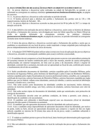 11. DAS CONDIÇÕES DE REALIZAÇÃO DAS PROVAS OBJETIVAS EDISCURSIVAS
11.1. As provas objetivas e discursivas serão realizadas na cidade de Salvador-BA, no período a ser
informado no cronograma no endereço eletrônico gestaoconcursos.fundacaocefetminas.org.br, na página
do concurso.
11.1.1. As provas objetivas e discursivas serão realizadas no período da tarde.
11.1.2. O horário provável para a abertura dos portões e fechamento dos portões será às 13h e 14h
respectivamente, horário de Salvador – BA.
11.1.3. As provas objetivas e discursivas ocorrerão na data provável de 09 de julho de 2017 e o tempo de
duração será de 6h.
11.2. A data definitiva da realização das provas objetivas e discursivas, assim como os horários de abertura
dos portões e fechamento dos mesmos, será divulgada por meio de Edital específico no Diário Oficial da
União no período informado no cronograma existente no endereço eletrônico
gestaoconcursos.fundacaocefetminas.org.br, na página do concurso, no período informado no cronograma
existente neste mesmo endereço.
11.3. O início das provas objetivas e discursivas ocorrerá após o fechamento dos portões e assim que os
candidatos se encontrarem em seu local de prova, sendo respeitado o tempo estipulado para realização das
provas independentemente do horário de início da mesma.
11.4. A Fundação CEFETMINAS poderá utilizar sala(s) extra(s) nos locais de aplicação das provas objetivas
e discursivas, alocando ou remanejando candidatos para essa(s) conforme anecessidade.
11.5. O candidato deverá comparecer ao local designado para prestar as provas com antecedência mínima de
60 (sessenta) minutos do horário estabelecido para o início das mesmas, munido de caneta esferográfica,
confeccionadas em material transparente, de tinta azul ou preta e de documento oficial e original de
identidade, contendo foto e assinatura, devendo este ser apresentado ao fiscal de sala, conferido pelo mesmo
e imediatamente devolvido ao candidato.
11.6. Serão considerados documentos de identidade: carteiras expedidas pelos Comandos Militares, pelas
Secretarias de Segurança Pública, pelos Institutos de Identificação e pelos Corpos de Bombeiros Militares;
carteiras expedidas pelos órgãos fiscalizadores de exercício profissional (ordens, conselhos, etc.); passaporte;
certificado de reservista; carteiras funcionais do Ministério Público; carteiras funcionais expedidas por órgão
público que, por lei federal, valham como identidade; carteira de trabalho; e carteira nacional de habilitação
(somente o modelo novo, com foto).
11.6.1. Não serão aceitos como documentos de identidade: certidões de nascimento, títulos eleitorais,
carteiras de motorista (modelo antigo, sem foto), carteiras de estudante, carteiras funcionais sem valor de
identidade.
11.6.2. Não serão aceitas cópias de documentos de identidade, ainda que autenticados, nem protocolos de
entrega de documentos.
11.6.3. Os documentos deverão estar em perfeitas condições, de forma a permitir, com clareza, a
identificação do candidato e de sua assinatura.
11.6.4. O candidato será submetido à identificação especial caso seu documento oficial de identidade
apresente dúvidas quanto à fisionomia ou assinatura.
11.6.5. O candidato que não apresentar documento oficial de identidade não realizará a prova.
11.6.6. Caso o candidato esteja impossibilitado de apresentar documento oficial de identidade, por motivo
de perda, roubo ou furto, deverá ser apresentado documento que comprove o registro do fato em órgão
policial, expedido no máximo há 30 (trinta) dias antes do dia da prova, sendo o candidato submetido à
identificação especial.
11.7. É vedado ao candidato prestar as provas fora do local, data e horário pré-determinados pela organização
do Concurso Público.
11.8. Não será admitido o ingresso de candidatos no local de realização das provas após o fechamento dos
portões.
 