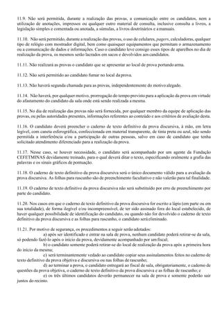 11.9. Não será permitida, durante a realização das provas, a comunicação entre os candidatos, nem a
utilização de anotações, impressos ou qualquer outro material de consulta, inclusive consulta a livros, a
legislação simples e comentada ou anotada, a súmulas, a livros doutrinários e amanuais.
11.10. Não será permitido, durante a realização das provas, o uso de celulares, pagers, calculadoras, qualquer
tipo de relógio com mostrador digital, bem como quaisquer equipamentos que permitam o armazenamento
ou a comunicação de dados e informações. Caso o candidato leve consigo esses tipos de aparelhos no dia de
realização da prova, os mesmos serão lacrados em sacos e devolvidos aoscandidatos.
11.11. Não realizará as provas o candidato que se apresentar ao local de prova portando arma.
11.12. Não será permitido ao candidato fumar no local da prova.
11.13. Não haverá segunda chamada para as provas, independentemente do motivo alegado.
11.14. Não haverá, por qualquer motivo, prorrogação do tempo previsto para a aplicação da prova em virtude
do afastamento do candidato da sala onde está sendo realizada a mesma.
11.15. No dia de realização das provas não será fornecida, por qualquer membro da equipe de aplicação das
provas, ou pelas autoridades presentes, informações referentes ao conteúdo e aos critérios de avaliação desta.
11.16. O candidato deverá preencher o caderno de texto definitivo da prova discursiva, à mão, em letra
legível, com caneta esferográfica, confeccionada em material transparente, de tinta preta ou azul, não sendo
permitida a interferência e/ou a participação de outras pessoas, salvo em caso de candidato que tenha
solicitado atendimento diferenciado para a realização da prova.
11.17. Nesse caso, se houver necessidade, o candidato será acompanhado por um agente da Fundação
CEFETMINAS devidamente treinado, para o qual deverá ditar o texto, especificando oralmente a grafia das
palavras e os sinais gráficos de pontuação.
11.18. O caderno de texto definitivo da prova discursiva será o único documento válido para a avaliação da
prova discursiva. As folhas para rascunho são de preenchimento facultativo e não valerão para tal finalidade.
11.19. O caderno de texto definitivo da prova discursiva não será substituído por erro de preenchimento por
parte do candidato.
11.20. Nos casos em que o caderno de texto definitivo da prova discursiva for escrito a lápis (em parte ou em
sua totalidade), de forma ilegível e/ou incompreensível, de ter sido assinado fora do local estabelecido, de
haver qualquer possibilidade de identificação do candidato, ou quando não for devolvido o caderno de texto
definitivo da prova discursiva e as folhas para rascunho, o candidato será eliminado.
11.21. Por motivo de segurança, os procedimentos a seguir serão adotados:
a) após ser identificado e entrar na sala de prova, nenhum candidato poderá retirar-se da sala,
só podendo fazê-lo após o início da prova, devidamente acompanhado por um fiscal;
b) o candidato somente poderá retirar-se do local de realização da prova após a primeira hora
do início da mesma;
c) será terminantemente vedado ao candidato copiar seus assinalamentos feitos no caderno de
texto definitivo da prova objetiva e discursiva ou nas folhas de rascunho;
d) ao terminar a prova, o candidato entregará ao fiscal de sala, obrigatoriamente, o caderno de
questões da prova objetiva, o caderno de texto definitivo da prova discursiva e as folhas de rascunho; e
e) os três últimos candidatos deverão permanecer na sala de prova e somente poderão sair
juntos do recinto.
 
