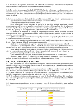 11.22. Por motivo de segurança, o candidato será submetido à identificação especial caso seu documento
oficial de identidade apresente dúvidas quanto à fisionomia ou assinatura.
11.23. Por motivo de segurança, a Fundação CEFETMINAS poderá solicitar que o candidato transcreva, no
ato da aplicação das provas, em letra cursiva, de próprio punho, um texto apresentado, sendo que, no ato de
sua apresentação para posse, o mesmo texto deverá ser reproduzido para confrontação com o texto transcrito
durante as provas.
11.24. Será automaticamente eliminado do Concurso Público o candidato que, durante a realização da prova:
a) usar ou tentar usar meios fraudulentos ou ilegais no Concurso Público;
b) for surpreendido dando ou recebendo auxílio;
c) for surpreendido durante o período de realização de sua prova portando (carregando consigo,
levando ou conduzindo) armas ou aparelhos eletrônicos (bip, telefone celular, qualquer tipo de relógio com
mostrador digital, walkman, agenda eletrônica, notebook, palm top, receptor, gravador, controle de alarme
de carro, etc), quer seja na sala de prova ou nas dependências do seu local de prova;
d) utilizar-se de máquinas de calcular ou equipamentos similares, livros, dicionário, notas ou
impressos que não forem expressamente permitidos, telefone celular, gravador, receptor ou pager, ou que se
comunicar com outro candidato;
e) faltar com a devida urbanidade para com qualquer membro da equipe de aplicação da prova, com
as autoridades presentes ou candidatos;
f) fizer anotação de informações contidas no caderno de questões da prova objetiva e texto definitivo
da prova discursiva ou nas folhas de rascunho, em qualquer meio;
g) afastar-se da sala ou do local de prova, a qualquer tempo, sem o acompanhamento defiscal;
h) ausentar-se da sala de prova, durante o período de realização de sua prova, portando o caderno de
texto definitivo da prova discursiva ou as folhas de rascunho ou quaisquer equipamentoseletrônicos;
i) não devolver o caderno de questões das provas objetiva e discursiva, a folha de respostas das provas
objetiva, o caderno de texto definitivo da prova discursiva ou a folha de rascunho da prova discursiva;
j) perturbar, de qualquer modo, a ordem dos trabalhos;
k) não permitir a coleta da digital, no procedimento descrito no subitem 11.22 deste Edital;
l) quando, após a prova, for constatado por meio eletrônico, estatístico, visual, grafológico ou
qualquer meio em Direito admitido – ter o candidato se utilizado de processosilícitos.
12. DA PROVA DE DESEMPENHO DIDÁTICO
12.1. Serão convocados para realizar a prova de desempenho didático os candidatos aprovados na prova
discursiva e classificados em ordem decrescente da nota da prova discursiva, até a posição indicada na tabela
constante no subitem 12.2 deste Edital.
12.1.1. Serão convocados os candidatos às vagas reservadas aos candidatos com deficiência, aprovados na
prova discursiva, para atendimento ao definido pelo Decreto nº 6.944, de 21/08/2009.
12.1.2. Serão convocados os candidatos às vagas reservadas aos candidatos negros, aprovados na prova
discursiva, para atendimento ao definido pelo Decreto nº 6.944, de 21/08/2009.
12.1.3. Os candidatos empatados na última posição do limite de classificação do subitem 12.2 deste Edital
serão convocados para a prova de desempenho didático, em atendimento ao definido pelo Decreto nº 6.944,
de 21/08/2009.
12.2. O quantitativo de candidatos a ser convocado para a prova de desempenho didático segue a tabela
abaixo:
Quantidade de vagas Quantidade de candidatos convocados para a
prova de desempenho didático
1 Até 12
2 Até 20
3 Até 25
4 Até 30
13 Até 47
14 Até 50
 