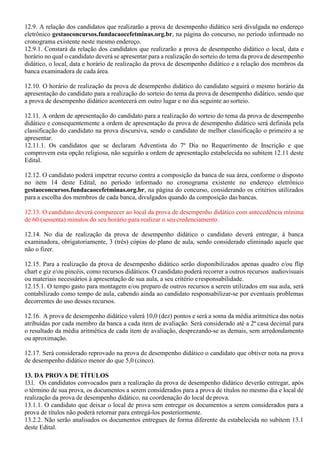 12.9. A relação dos candidatos que realizarão a prova de desempenho didático será divulgada no endereço
eletrônico gestaoconcursos.fundacaocefetminas.org.br, na página do concurso, no período informado no
cronograma existente neste mesmo endereço.
12.9.1. Constará da relação dos candidatos que realizarão a prova de desempenho didático o local, data e
horário no qual o candidato deverá se apresentar para a realização do sorteio do tema da prova de desempenho
didático, o local, data e horário de realização da prova de desempenho didático e a relação dos membros da
banca examinadora de cada área.
12.10. O horário de realização da prova de desempenho didático do candidato seguirá o mesmo horário da
apresentação do candidato para a realização do sorteio do tema da prova de desempenho didático, sendo que
a prova de desempenho didático acontecerá em outro lugar e no dia seguinte aosorteio.
12.11. A ordem de apresentação do candidato para a realização do sorteio do tema da prova de desempenho
didático e consequentemente a ordem de apresentação da prova de desempenho didático será definida pela
classificação do candidato na prova discursiva, sendo o candidato de melhor classificação o primeiro a se
apresentar.
12.11.1. Os candidatos que se declaram Adventista do 7º Dia no Requerimento de Inscrição e que
comprovem esta opção religiosa, não seguirão a ordem de apresentação estabelecida no subitem 12.11 deste
Edital.
12.12. O candidato poderá impetrar recurso contra a composição da banca de sua área, conforme o disposto
no item 14 deste Edital, no período informado no cronograma existente no endereço eletrônico
gestaoconcursos.fundacaocefetminas.org.br, na página do concurso, considerando os critérios utilizados
para a escolha dos membros de cada banca, divulgados quando da composição das bancas.
12.13. O candidato deverá comparecer ao local da prova de desempenho didático com antecedência mínima
de 60 (sessenta) minutos do seu horário para realizar o seu credenciamento.
12.14. No dia de realização da prova de desempenho didático o candidato deverá entregar, à banca
examinadora, obrigatoriamente, 3 (três) cópias do plano de aula, sendo considerado eliminado aquele que
não o fizer.
12.15. Para a realização da prova de desempenho didático serão disponibilizados apenas quadro e/ou flip
chart e giz e/ou pincéis, como recursos didáticos. O candidato poderá recorrer a outros recursos audiovisuais
ou materiais necessários à apresentação de sua aula, a seu critério eresponsabilidade.
12.15.1. O tempo gasto para montagem e/ou preparo de outros recursos a serem utilizados em sua aula, será
contabilizado como tempo de aula, cabendo ainda ao candidato responsabilizar-se por eventuais problemas
decorrentes do uso desses recursos.
12.16. A prova de desempenho didático valerá 10,0 (dez) pontos e será a soma da média aritmética das notas
atribuídas por cada membro da banca a cada item de avaliação. Será considerado até a 2ª casa decimal para
o resultado da média aritmética de cada item de avaliação, desprezando-se as demais, sem arredondamento
ou aproximação.
12.17. Será considerado reprovado na prova de desempenho didático o candidato que obtiver nota na prova
de desempenho didático menor do que 5,0 (cinco).
13. DA PROVA DE TÍTULOS
13.1. Os candidatos convocados para a realização da prova de desempenho didático deverão entregar, após
o término de sua prova, os documentos a serem considerados para a prova de títulos no mesmo dia e local de
realização da prova de desempenho didático, na coordenação do local de prova.
13.1.1. O candidato que deixar o local de prova sem entregar os documentos a serem considerados para a
prova de títulos não poderá retornar para entregá-los posteriormente.
13.2.2. Não serão analisados os documentos entregues de forma diferente da estabelecida no subitem 13.1
deste Edital.
 