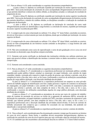 13.7. Para as alíneas A à D, serão considerados os seguintes documentos comprobatórios:
a) para a alínea A: diploma ou certificado expedido por instituição de ensino superior reconhecida
pelo MEC. Será aceita declaração de conclusão do curso acompanhada obrigatoriamente de histórico escol
ar que permita identificar o número de créditos obtidos, as disciplinas cursadas e a indicação do resultado do
julgamento da tese.
b) para a alínea B: diploma ou certificado expedido por instituição de ensino superior reconhecida
pelo MEC. Será aceita declaração de conclusão do curso acompanhada obrigatoriamente de histórico escolar
que permita identificar o número de créditos obtidos, as disciplinas cursadas e a indicação do resultado do
julgamento da dissertação.
c) para a alínea C e D: diploma ou certificado ou declaração de conclusão do curso onde
obrigatoriamente possam ser identificadas a carga horária e a conclusão do mesmo, expedido porinstituição
de ensino superior reconhecida pelo MEC.
13.8. A comprovação do curso relacionado no subitem 13.6, alínea “A” deste Edital, concluídos noexterior,
deverá ser feita única e exclusivamente por meio do diploma, desde que revalidado por instituição de ensino
superior do Brasil.
13.9. A comprovação do curso relacionado no subitem 13.6, alínea “B” deste Edital, concluído no exterior,
deverá ser feita acompanhada de um histórico escolar contendo as disciplinas e a carga horária (de cada
disciplina ou total).
13.10. Não será considerado como curso de especialização o curso de pós-graduação stricto sensu em nível
de mestrado ou doutorado cujas disciplinas estejam concluídas.
13.11. Somente será aceito certificado ou declaração das instituições referidas nos subitens anteriores nas
quais seja possível efetuar a identificação das mesmas e constem todos os dados necessários à sua perfeita
comprovação.
13.12. Somente será considerado o curso concluído.
13.13. Para as alíneas E e F serão considerados os seguintes documentos comprobatórios:
a) para as alíneas E e F considerando-se a experiência profissional em instituição pública: certidão
expedida pelo poder público federal, estadual ou municipal, em papel timbrado, com carimbo do órgão
expedidor, datada e assinada pelo respectivo órgão de gestão de pessoas, que informe o período, com da ta
completa de início e fim (dia, mês e ano), se for ocaso, confirmando o exercício de atribuições assemelhadas
àquelas do cargo público pleiteado, com descrição detalhada dasatividades.
b) para as alíneas E e F considerando-se a experiência profissional em empresa ou setor privado:
carteira de trabalho (página de identificação com foto e dados pessoais e registro do contrato) ou declaração
do empregador, em papel timbrado e com carimbo de CNPJ, com data e assinatura do responsável pela
emissão, que informe o período, com data completa de início e fim (dia, mês e ano), se for o caso,
confirmando o exercício de atribuições assemelhadas àquelas do cargo público pleiteado, com descrição
detalhada das atividades.
c) para as alíneas E e F considerando-se prestadores de serviço por meio de contrato de trabalho:
cópia do contrato de prestação de serviços ou recibo de p agamento de autônomo (RPA), acrescido de
declaração do contratante, em papel timbrado e carimbo do CNPJ, com data e assinatura do responsável pela
emissão, que informe período, com data completa de início e fim (dia, mês e ano), se for o caso, e a
experiência profissional com a descrição detalhada das atividades desenvolvidas. O envio do contrato de
trabalho unicamente não comprova que o contrato foi executado em sua totalidade, não podendo ser
identificado o real período trabalhado.
d) para as alíneas E e F considerando-se experiência profissional no exterior: contrato de trabalho.
13.14. Para a alínea E, será considerado para fins de pontuação somente o tempo que for posterior ao término
do curso de nível superior. Desta forma, o candidato deverá encaminhar obrigatoriamente, diploma ou
certificado de conclusão do curso de nível superior para que seja verificada a data de conclusão do mesmo.
13.14.1.O candidato que não encaminhar a documentação descrita no subitem 13.13 deste Edital receberá
 